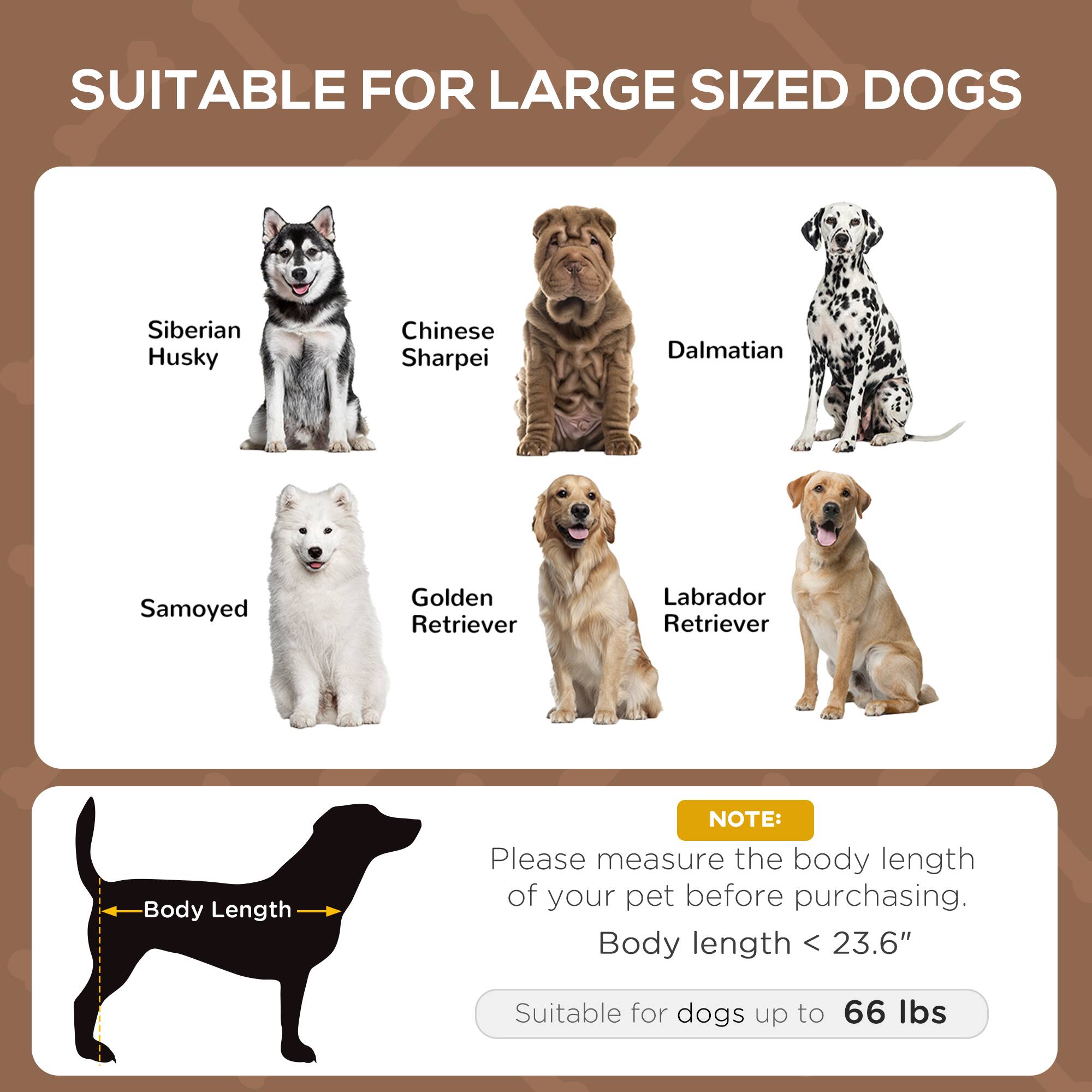 SUITABLE FOR LARGE SIZED DOGS

- Siberian Husky
- Chinese Sharpei
- Dalmatian
- Samoyed
- Golden Retriever
- Labrador Retriever

NOTE: Please measure the body length of your pet before purchasing. Body length < 23.6" Suitable for dogs up to 66 lbs