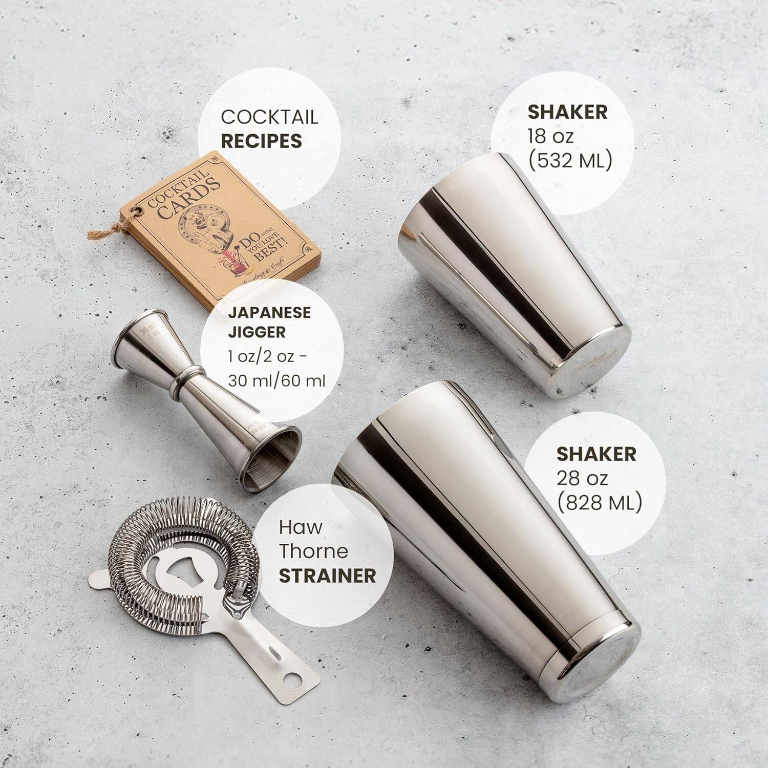 COCKTAIL RECIPES

COCKTAIL CARDS
DO LOVE. YID BEST!

JAPANESE JIGGER
1 oz/2 oz - 30 ml/60 ml

SHAKER
18 oz (532 ML)

Haw Thorne STRAINER

SHAKER
28 oz (828 ML)
