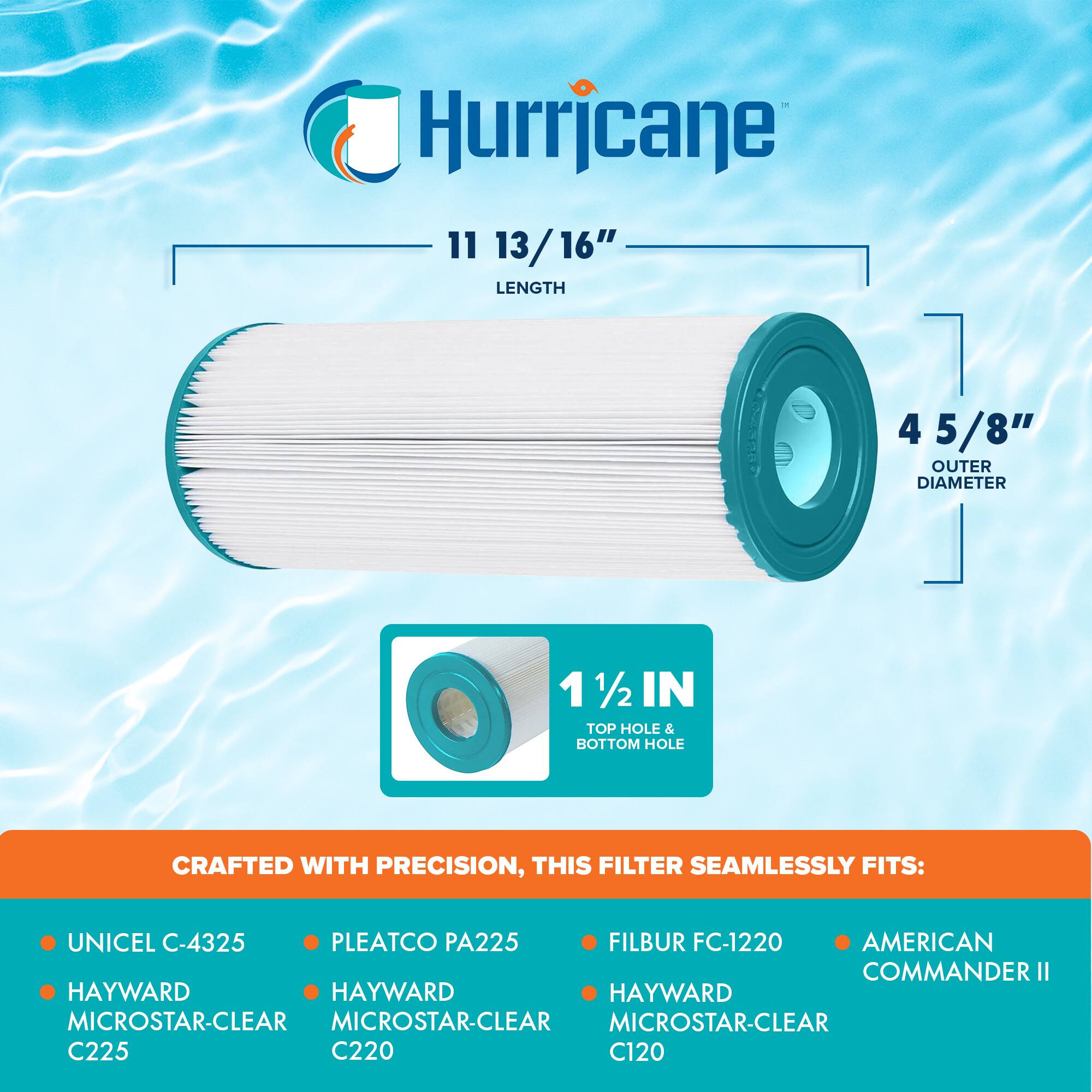Hurricane

11 13/16" LENGTH

4 5/8" OUTER DIAMETER

1 1/2 IN TOP HOLE & BOTTOM HOLE

CRAFTED WITH PRECISION, THIS FILTER SEAMLESSLY FITS:

- UNICEL C-4325
- HAYWARD MICROSTAR-CLEAR C225
- PLEATCO PA225
- HAYWARD MICROSTAR-CLEAR C220
- FILBUR FC-1220
- HAYWARD MICROSTAR-CLEAR C120
- AMERICAN COMMANDER II