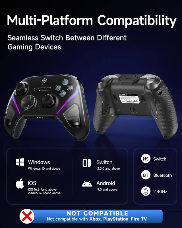 Multi-Platform Compatibility  
Seamless Switch Between Different Gaming Devices  

- Windows  
  Windows 10 and above  

- iOS  
  iOS 16.3 and above  
  iPadOS 16.3 and above  

- Switch  
  3.0.0 and above  

- Android  
  9.0 and above  

- Bluetooth  
  2.4GHz  

NOT COMPATIBLE  
Not compatible with Xbox, PlayStation, Fire TV