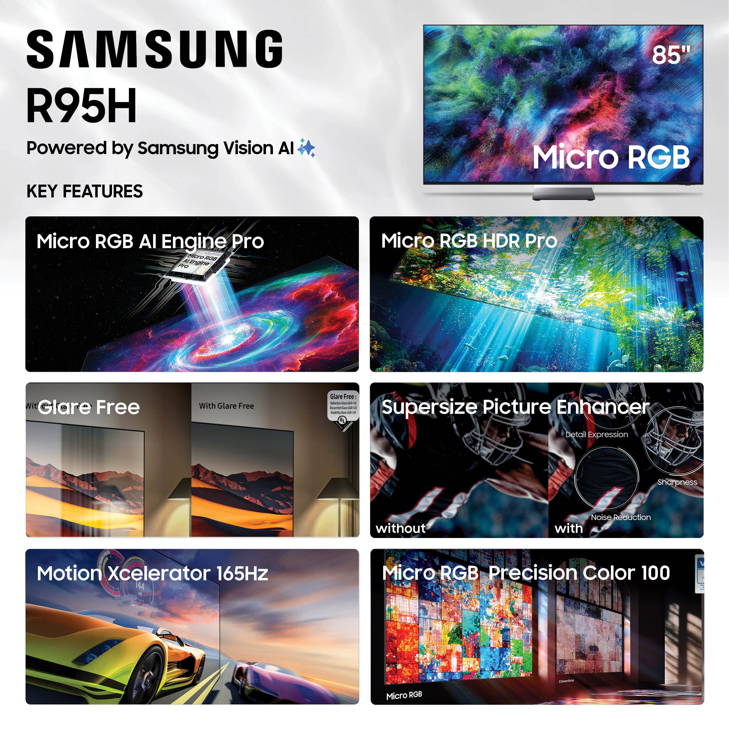 SAMSUNG R95H  
Powered by Samsung Vision AI  

KEY FEATURES  
- Micro RGB AI Engine Pro  
- Micro RGB HDR Pro  
- Glare Free  
- Supersize Picture Enhancer  
- Motion Xcelerator 165Hz  
- Micro RGB Precision Color 100