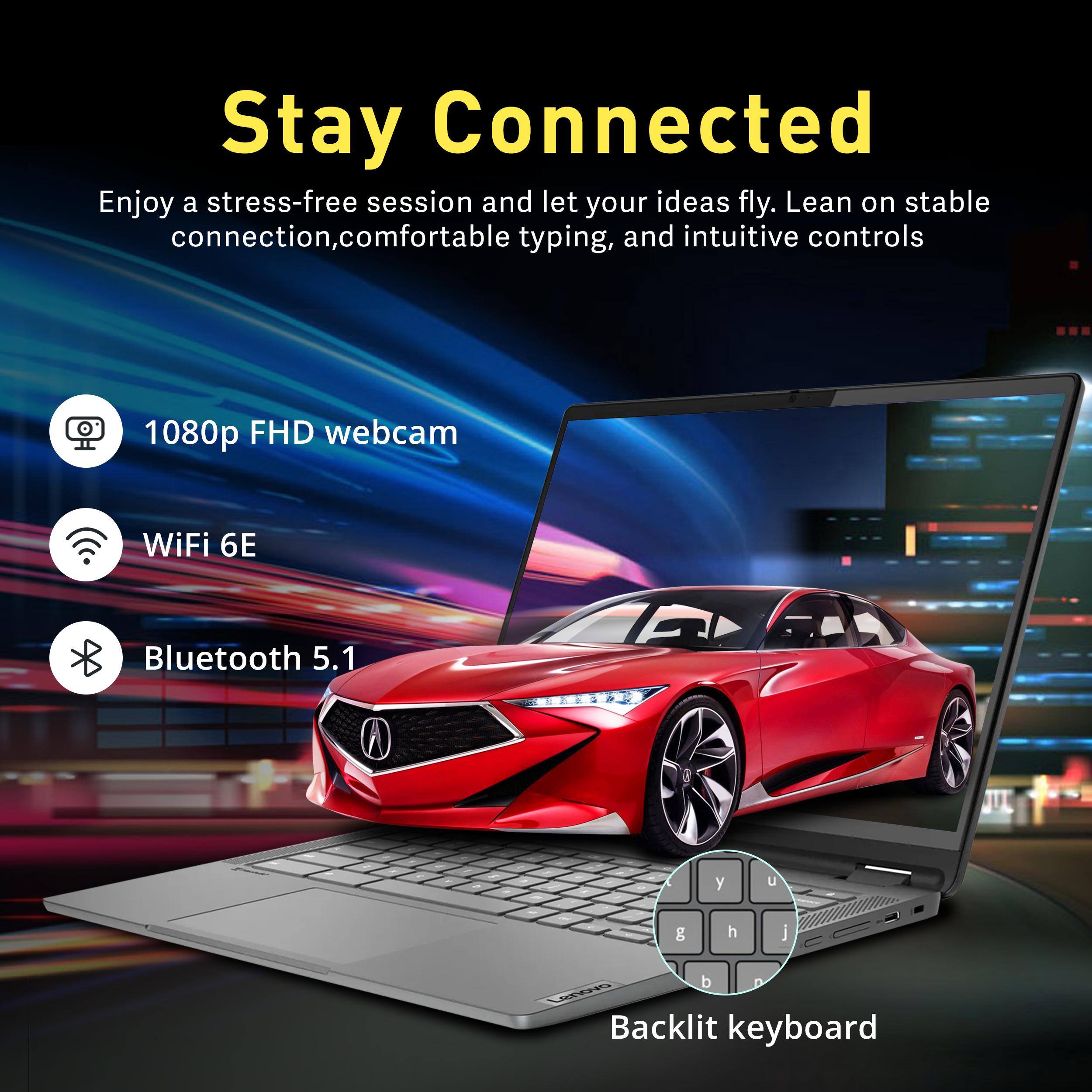 Stay Connected

Enjoy a stress-free session and let your ideas fly. Lean on stable connection, comfortable typing, and intuitive controls

- 1080p FHD webcam
- WiFi 6E
- Bluetooth 5.1
- Backlit keyboard