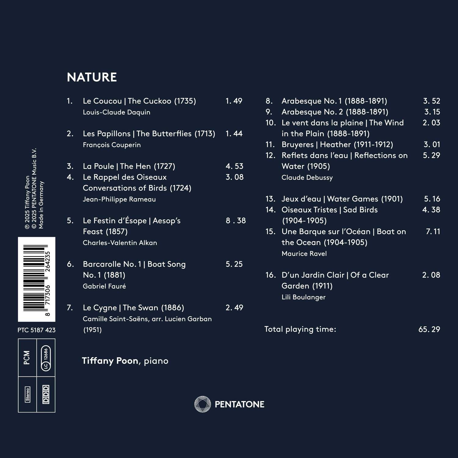 NATURE  
1. Le Coucou | The Cuckoo (1735)  
   Louis-Claude Daquin  
   1.49  

2. Les Papillons | The Butterflies (1713)  
   François Couperin  
   1.44  

3. La Poule | The Hen (1727)  
   4.53  

4. Le Rappel des Oiseaux | Conversations of Birds (1724)  
   Jean-Philippe Rameau  
   3.08  

5. Le Festin d’Ésope | Aesop’s Feast (1857)  
   Charles-Valentin Alkan  
   8.53  

6. Barcarolle No. 1 | Boat Song No. 1 (1881)  
   Gabriel Fauré  
   5.25  

7. Le Cygne | The Swan (1886)  
   Camille Saint-Saëns, arr. Lucien Garban (1951)  
   2.49  

8. Arabesque No. 1 (188