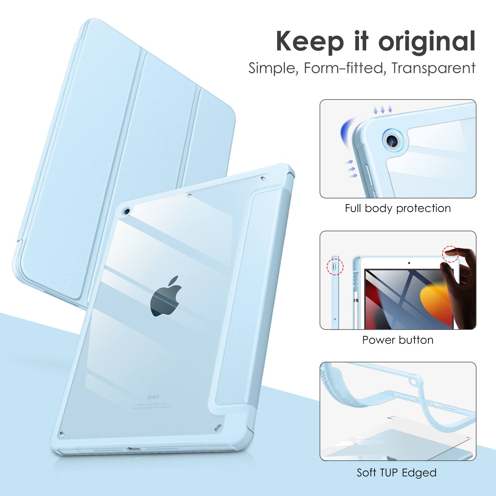 Keep it original  
Simple, Form-fitted, Transparent  
Full body protection  
Power button  
Soft TUP Edged