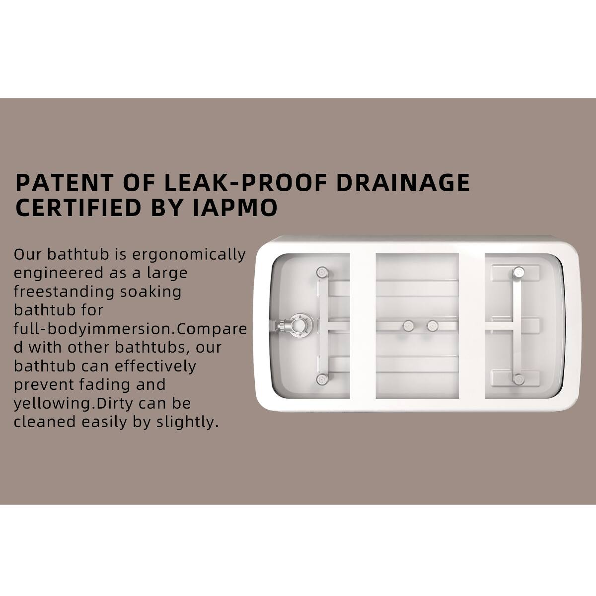 PATENT OF LEAK-PROOF DRAINAGE CERTIFIED BY IAPMO

Our bathtub is ergonomically engineered as a large freestanding soaking bathtub for full-body immersion. Compared with other bathtubs, our bathtub can effectively prevent fading and yellowing. Dirty can be cleaned easily by slightly.
