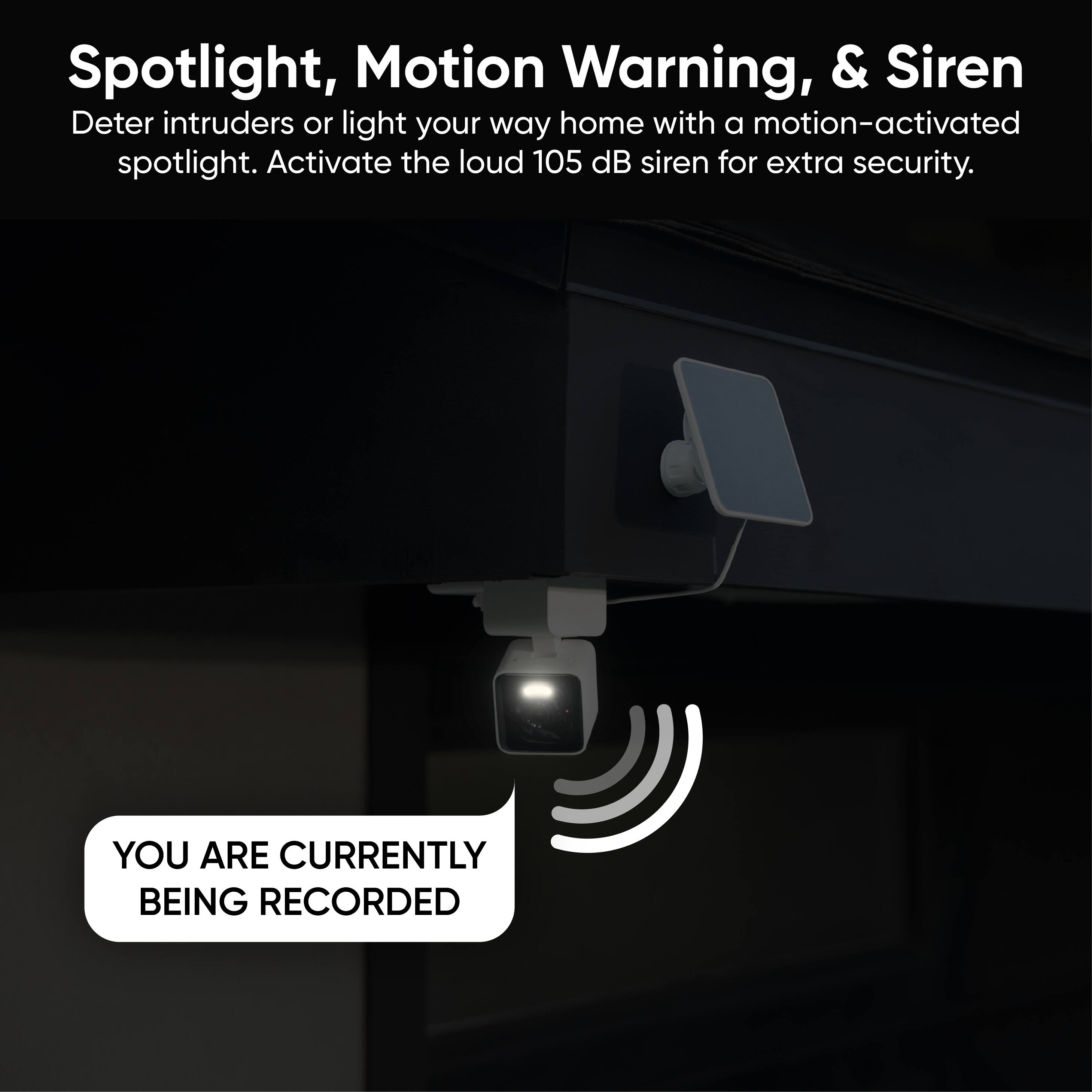 Spotlight, Motion Warning, & Siren

Deter intruders or light your way home with a motion-activated spotlight. Activate the loud 105 dB siren for extra security.

YOU ARE CURRENTLY BEING RECORDED
