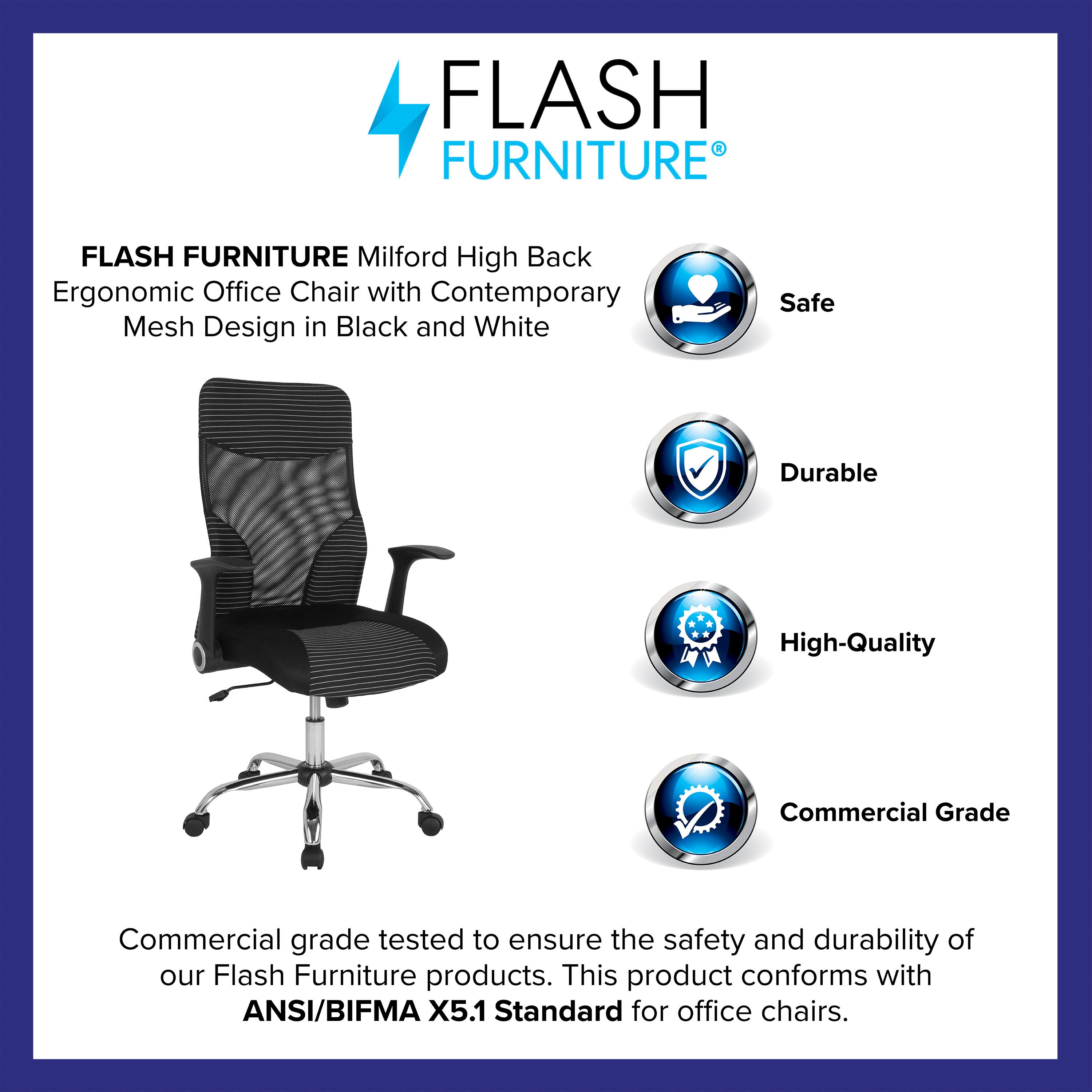 FLASH FURNITURE  
Milford High Back Ergonomic Office Chair with Contemporary Mesh Design in Black and White  

Safe  
Durable  
High-Quality  
Commercial Grade  

Commercial grade tested to ensure the safety and durability of our Flash Furniture products. This product conforms with ANSI/BIFMA X5.1 Standard for office chairs.