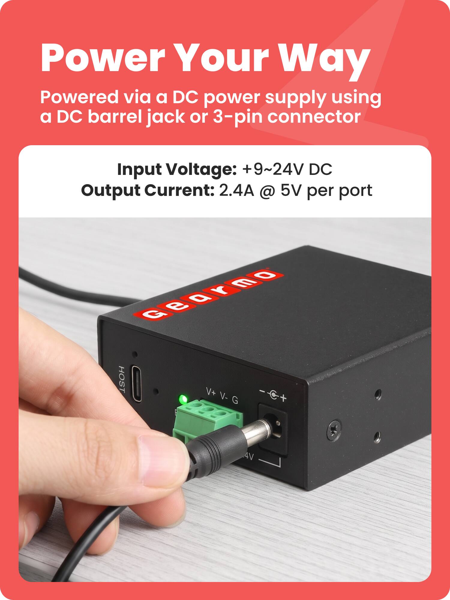 Power Your Way  
Powered via a DC power supply using a DC barrel jack or 3-pin connector  

Input Voltage: +9~24V DC  
Output Current: 2.4A @ 5V per port  

Gearmo  
HOST  
V+ V- G  
4V