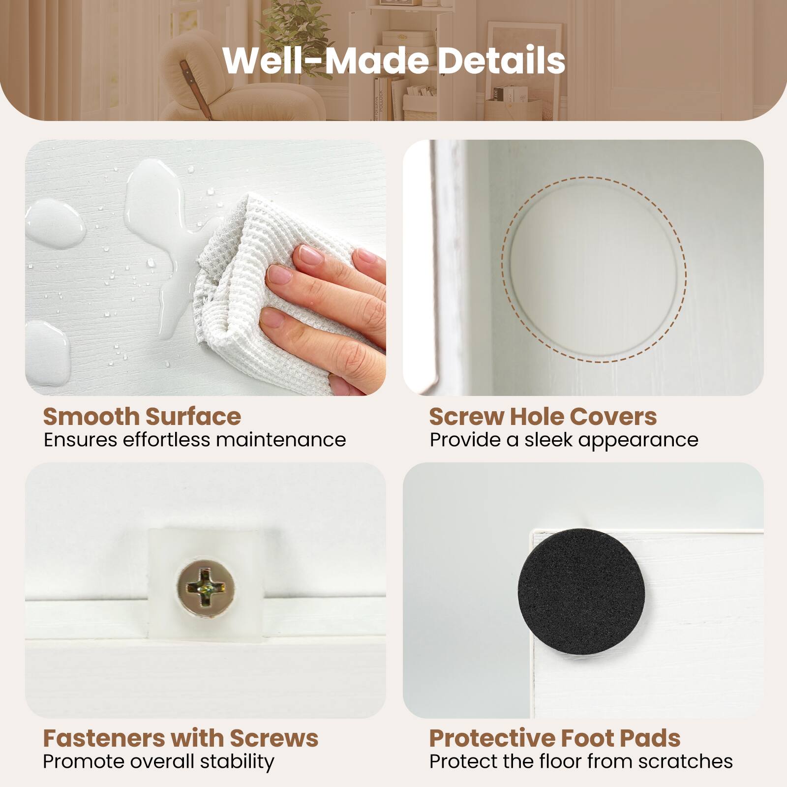 Well-Made Details

- Smooth Surface
  Ensures effortless maintenance

- Screw Hole Covers
  Provide a sleek appearance

- Fasteners with Screws
  Promote overall stability

- Protective Foot Pads
  Protect the floor from scratches