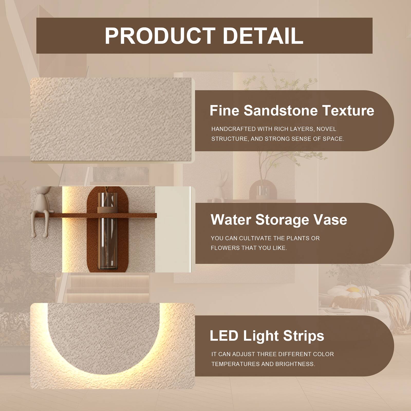 PRODUCT DETAIL

Fine Sandstone Texture  
HANDCRAFTED WITH RICH LAYERS, NOVEL STRUCTURE, AND STRONG SENSE OF SPACE

Water Storage Vase  
YOU CAN CULTIVATE THE PLANTS OR FLOWERS THAT YOU LIKE.

LED Light Strips  
IT CAN ADJUST THREE DIFFERENT COLOR TEMPERATURES AND BRIGHTNESS.