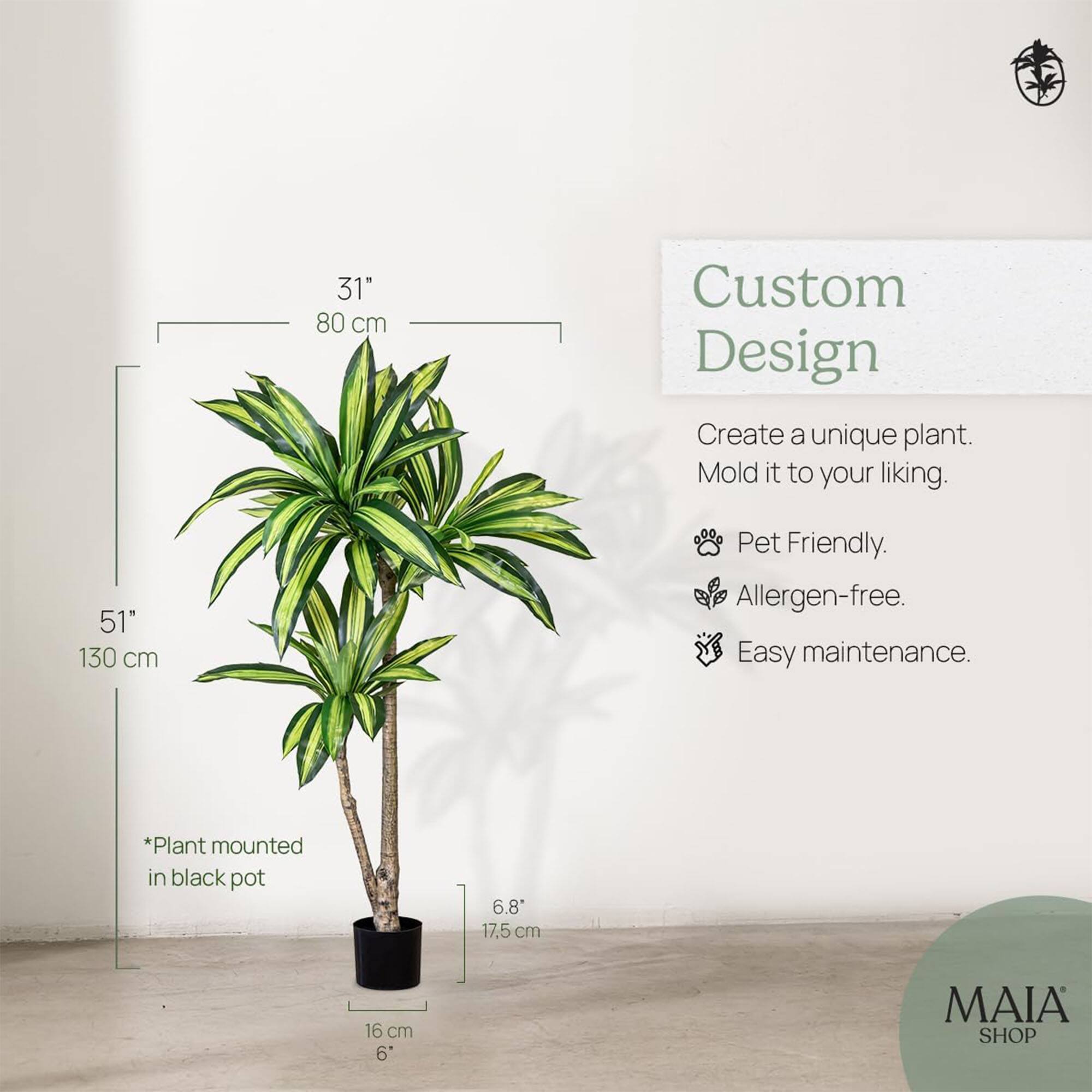31" 80 cm  
51" 130 cm  

Custom Design  
Create a unique plant. Mold it to your liking.  

- Pet Friendly.  
- Allergen-free.  
- Easy maintenance.  

*Plant mounted in black pot  

6.8" 17.5 cm  
16 cm 6"  

MAIA SHOP