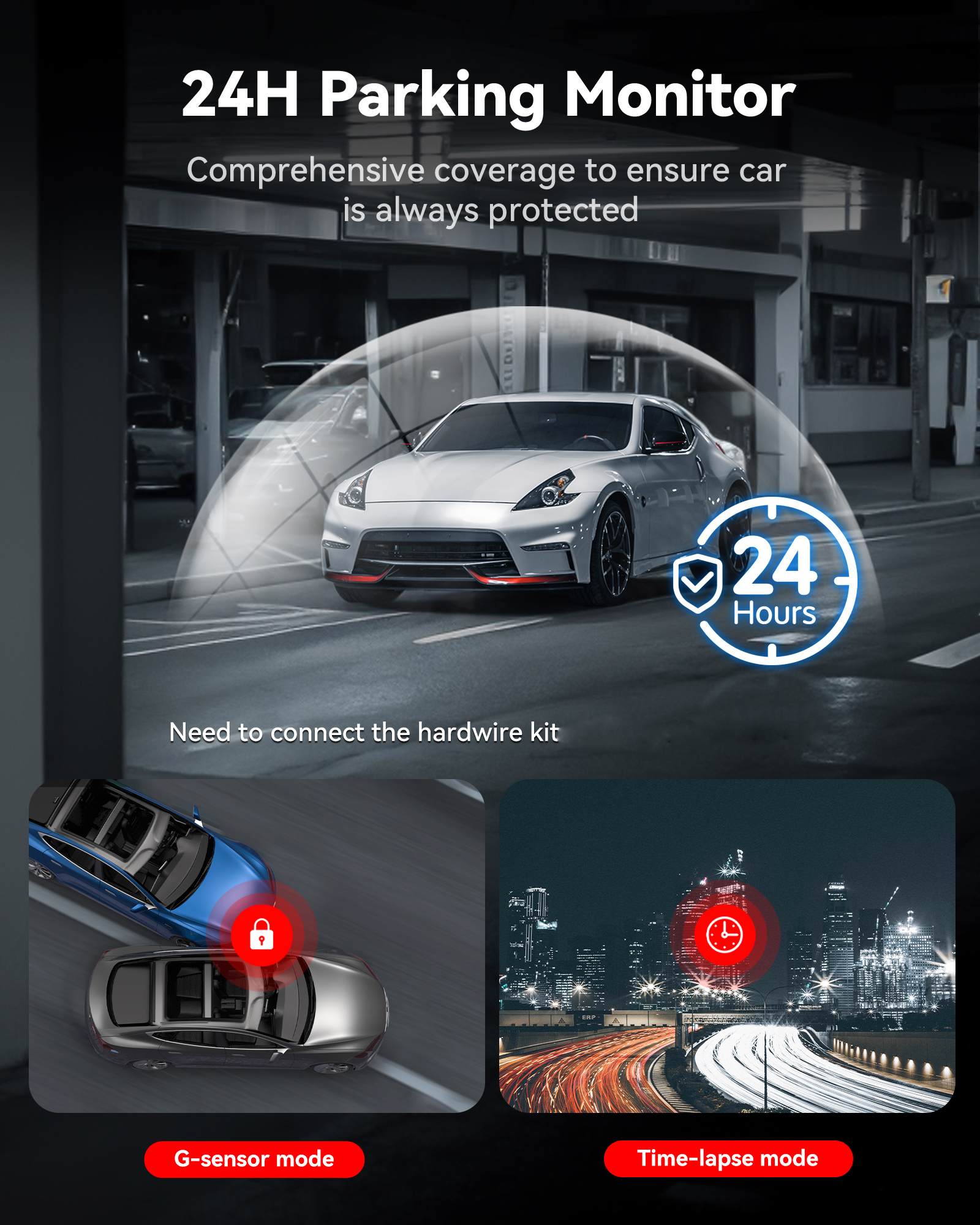 24H Parking Monitor  
Comprehensive coverage to ensure car is always protected  
24 Hours  
Need to connect the hardwire kit  
G-sensor mode  
Time-lapse mode
