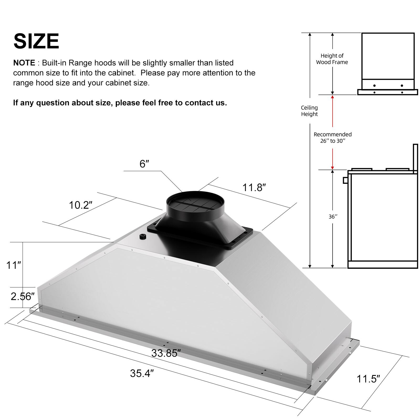 SIZE

NOTE: Built-in Range hoods will be slightly smaller than listed common size to fit into the cabinet. Please pay more attention to the range hood size and your cabinet size.

If any question about size, please feel free to contact us.

Height of Wood Frame

Ceiling Height
Recommended 26" to 30"

6"
11.8"
10.2"
36"
11"
2.56"
33.85"
35.4"
11.5"