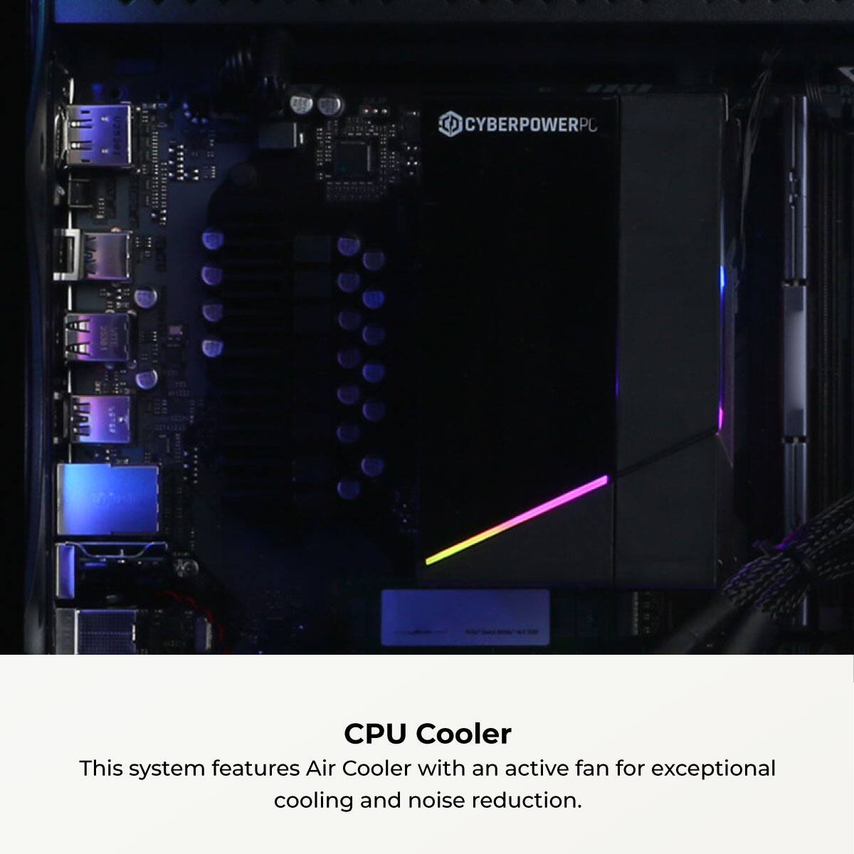 CYBERPOWERPC CPU Cooler

This system features an Air Cooler with an active fan for exceptional cooling and noise reduction.