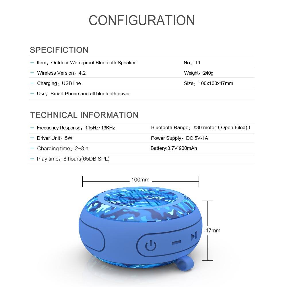 CONFIGURATION SPECIFICATION

Item: Outdoor Waterproof Bluetooth Speaker  
No: T1  
Wireless Version: 4.2  
Weight: 240g  
Charging: USB line  
Size: 100x100x47mm  
Use: Smart Phone and all bluetooth driver  

TECHNICAL INFORMATION  
Frequency Response: 115Hz~13KHz  
Driver Unit: 5W  
Charging time: 2-3 h  
Play time: 8 hours (65DB SPL)  
Battery: 3.7V 900mAh  

Bluetooth Range: ≤30 meter (Open Field)  
Power Supply: DC 5V-1A