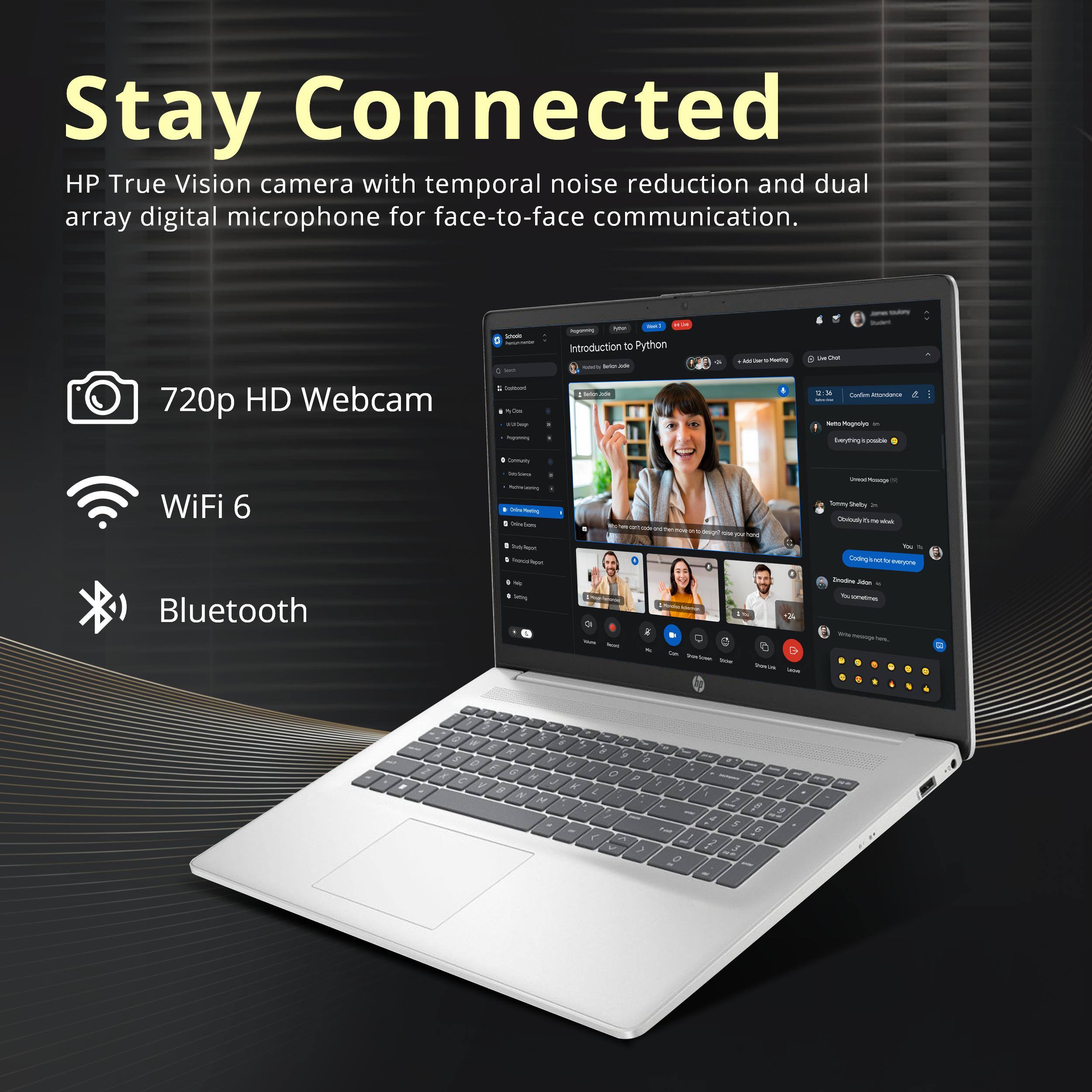 Stay Connected  
HP True Vision camera with temporal noise reduction and dual array digital microphone for face-to-face communication.  
720p HD Webcam  
WiFi 6  
Bluetooth