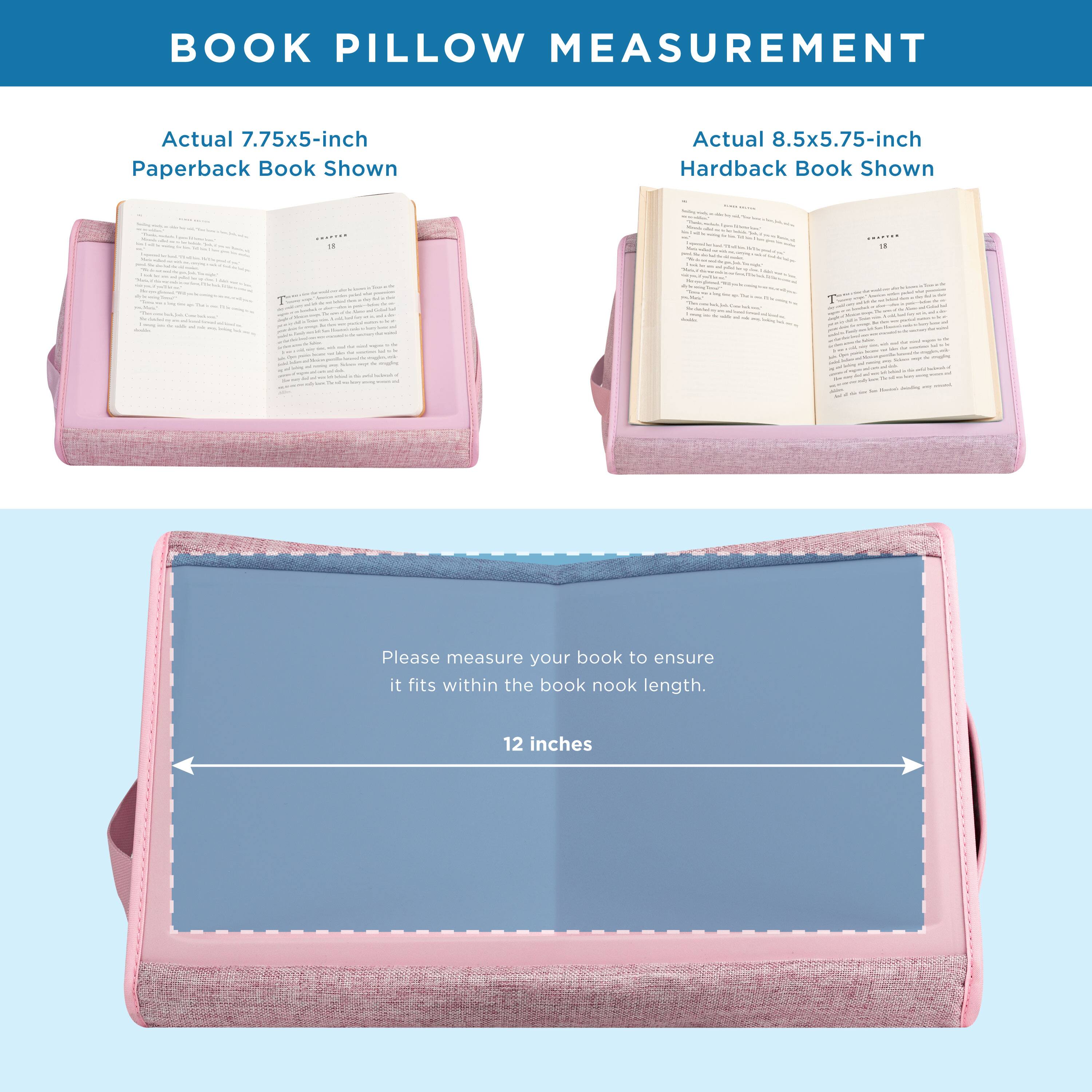 BOOK PILLOW MEASUREMENT

Actual 7.75x5-inch Paperback Book Shown

Actual 8.5x5.75-inch Hardback Book Shown

Please measure your book to ensure it fits within the book nook length.

12 inches