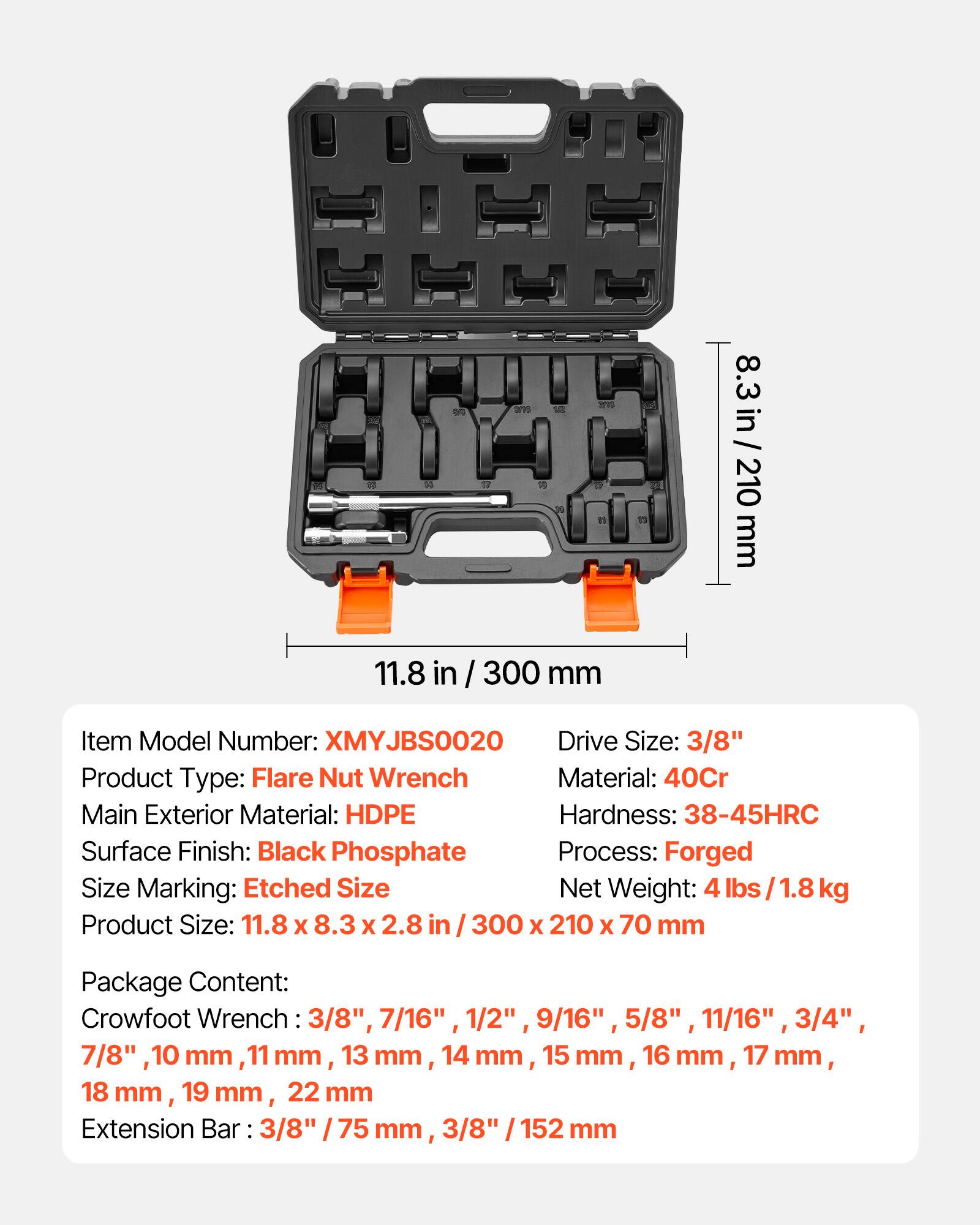 d 11.8 in / 300 mm 8.3 in/210mm 210 mm

Item Model Number: XMYJBS0020  
Drive Size: 3/8"  
Product Type: Flare Nut Wrench  
Material: 40Cr  
Main Exterior Material: HDPE  
Hardness: 38-45HRC  
Surface Finish: Black Phosphate  
Process: Forged  
Size Marking: Etched Size  
Size Net Weight: 4 lbs 1.8 kg  
Product Size: 11.8 X 8.3 X 2.8 in 300 X 210 X 70 mm  

Package Content:  
Crowfoot Wrench: 3/8", 7/16", 1/2", 9/16", 5/8", 11/16", 3/4", 7/8" 10 mm, 11 mm, 13 mm, 14 mm, 15 mm, 16 mm, 17 mm, 18 mm, 19 mm, 22 mm  
