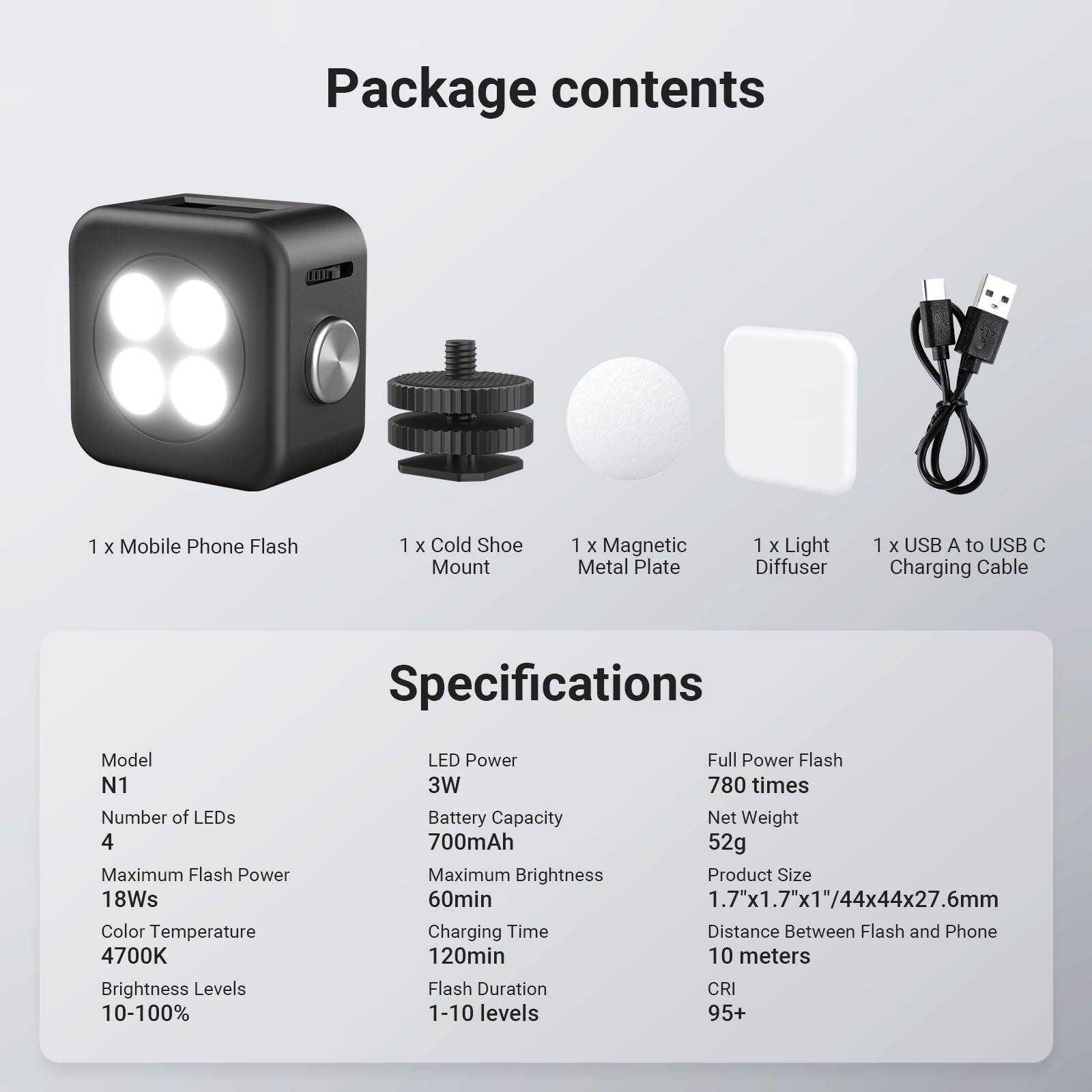Package contents

1 x Mobile Phone Flash  
1 x Cold Shoe Mount  
1 x Magnetic Metal Plate  
1 x Light Diffuser  
1 x USB A to USB C Charging Cable  

Specifications

Model: N1  
Number of LEDs: 4  
Maximum Flash Power: 18Ws  
Color Temperature: 4700K  
Brightness Levels: 10-100%  
LED Power: 3W  
Battery Capacity: 700mAh  
Maximum Brightness: 60min  
Charging Time: 120min  
Flash Duration: 1-10 levels  
CRI: 95+  

Full Power Flash: 780 times  
Net Weight: 52g  
Product Size: 1.7"x1.7"x1"/44x44x27.6mm  
Distance Between Flash and Phone: 10 meters