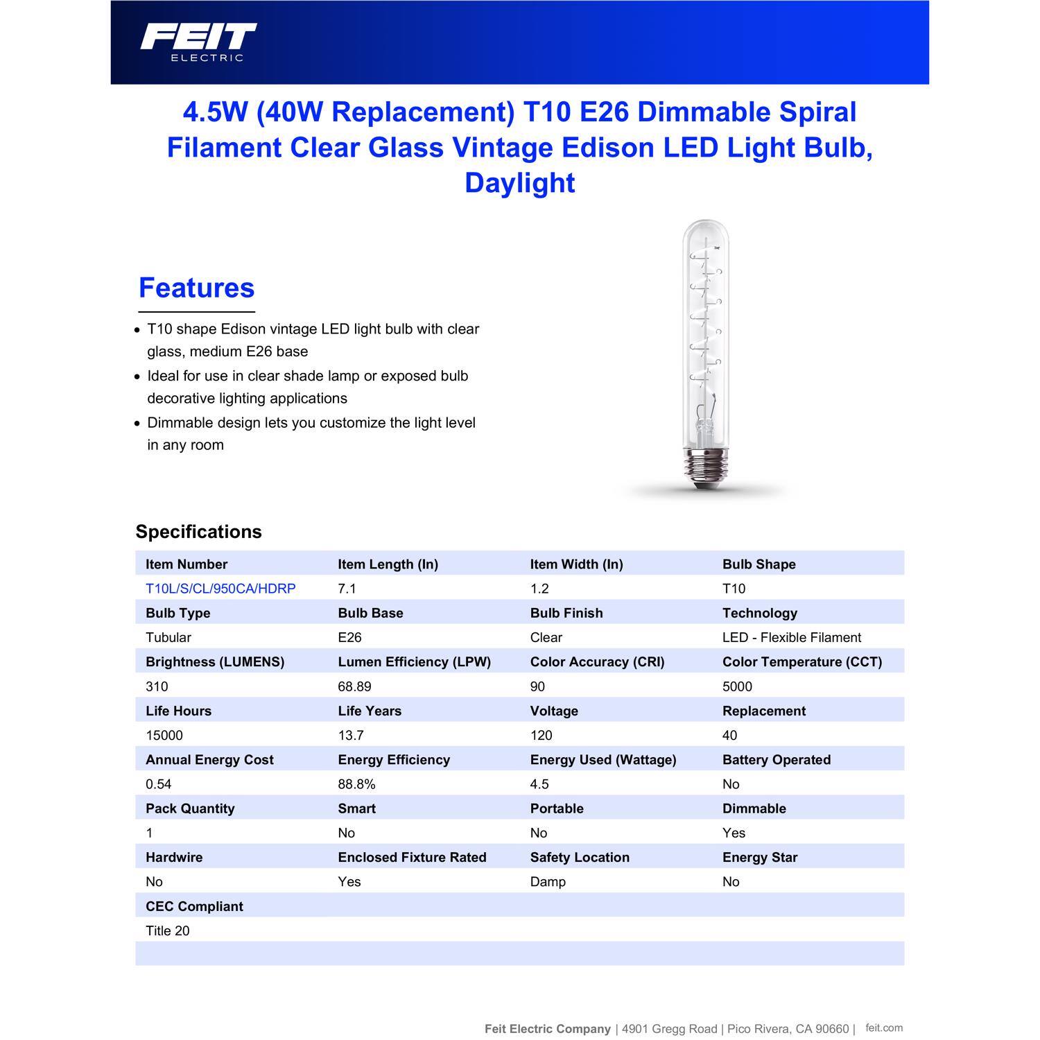 FEIT ELECTRIC

4.5W (40W Replacement) T10 E26 Dimmable Spiral Filament Clear Glass Vintage Edison LED Light Bulb, Daylight

Features
- T10 shape Edison vintage LED light bulb with clear glass, medium E26 base
- Ideal for use in clear shade lamp or exposed bulb decorative lighting applications
- Dimmable design lets you customize the light level in any room

Specifications
- Item Number: T10L/S/CL/950CA/HDRP
- Item Length (In): 7.1
- Item Width (In): 1.2
- Bulb Shape: T10
- Bulb Type: Tubular
- Bulb Base: E26
- Bulb Finish: Clear
- Technology: LED Flexible Filament
- Brightness (LUMENS): 310
- Lumen Efficiency (LPW): 68.89
- Color Accuracy (CRI): 90
- Color Temperature (CCT): 5000
- Life Hours: 15000
- Life Years: 13.7
- Voltage: 120