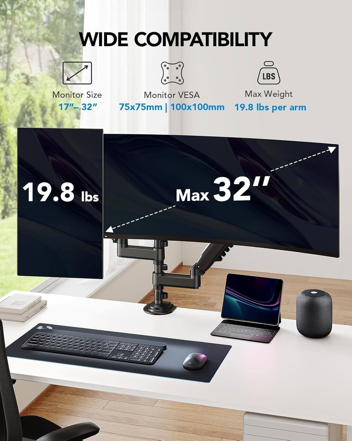 WIDE COMPATIBILITY

Monitor Size: 17"-32"

Monitor VESA: 75x75mm | 100x100mm

Max Weight: 19.8 lbs per arm

Max: 32"