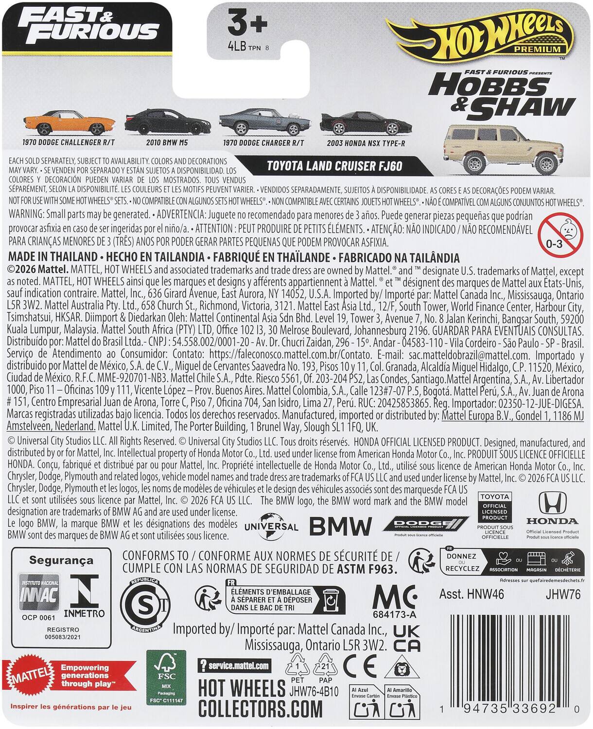 FAST & FURIOUS  
HOBBS & SHAW  

3+  
4LB TPN 8  

1970 DODGE CHALLENGER R/T  
2010 BMW M5  
1970 DODGE CHARGER R/T  
2003 HONDA NSX TYPE-R  
TOYOTA LAND CRUISER FJ60  

EACH SOLD SEPARATELY, SUBJECT TO AVAILABILITY. COLORS AND DECORATIONS MAY VARY. - SE VENDEN POR SEPARADO Y ESTÁN SUJETOS A DISPONIBILIDAD. LOS COLORES Y DECORACIONES PUEDE VARIAR DE LOS MOSTRADOS. - VENDUS SÉPARÉMENT, SELON LA DISPONIBILITÉ. LES COULEURS ET LES MOTIFS PEUVENT VARIER. - VENDIDOS SEPARADAMENTE, SUJETOS A DISPONIBILIDAD. AS CORES E AS DECORAÇÕES PODEM VARIAR.  
NOT FOR USE WITH SOME HOT WHEELS® SETS. - NO COMPATIBLE CON ALGUNOS SETS HOT WHEELS®. -
