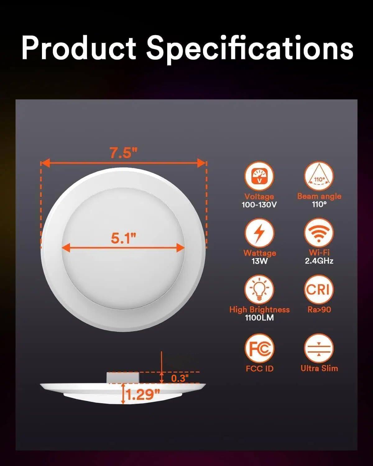 Product Specifications

- Diameter: 7.5"
- Width: 5.1"
- Depth: 1.29"
- Voltage: 100-130V
- Beam angle: 110°
- Wattage: 13W
- Wi-Fi: 2.4GHz
- CRI: Ra>90
- Brightness: 1100LM
- FCC ID
- Ultra Slim