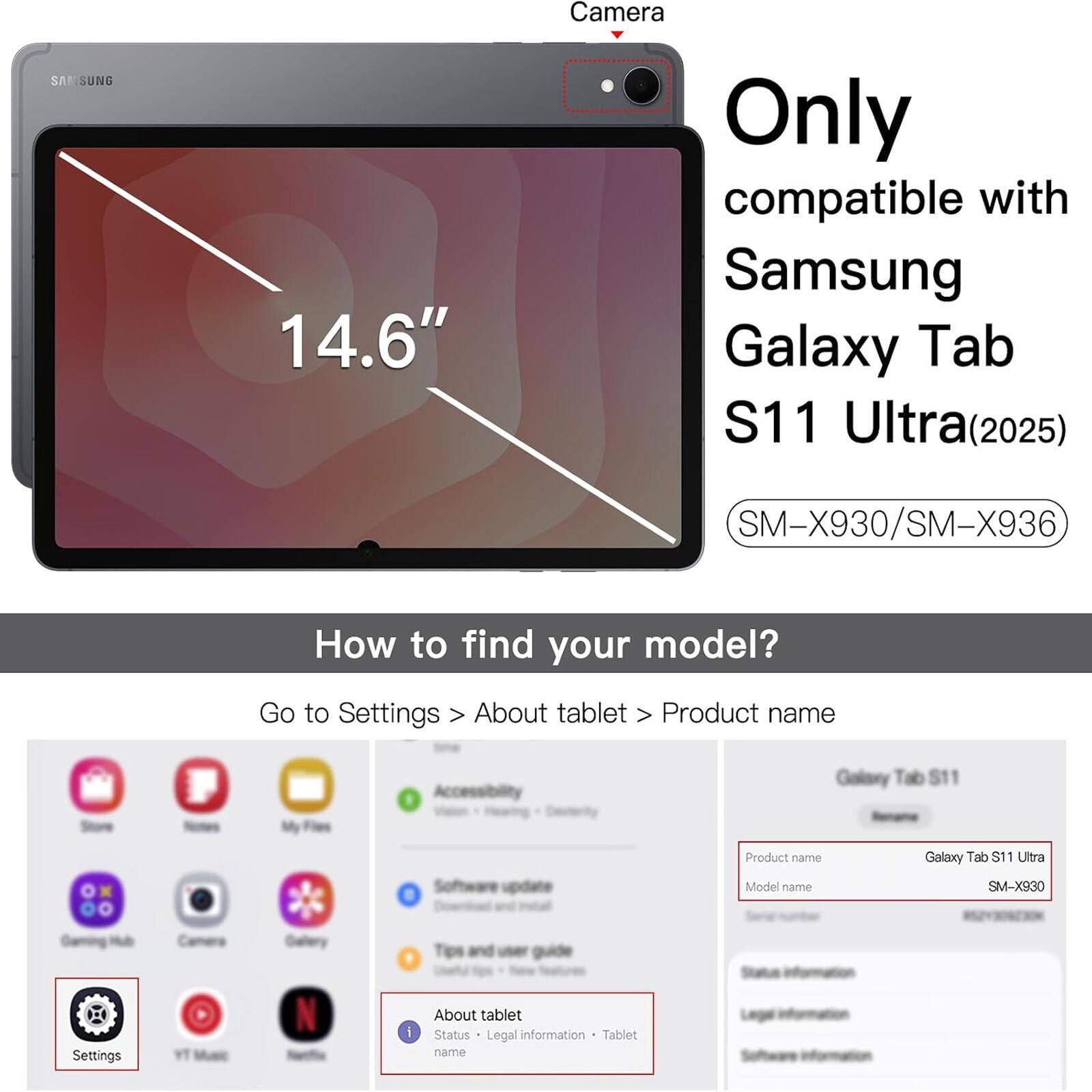 Samsung 14.6" Camera Only compatible with Samsung Galaxy Tab S11 Ultra (2025) SM-X930/SM-X936

How to find your model? Go to Settings > About tablet > Product name

Galaxy Tab S11 Software update

Product name Model name Galaxy Tab S11 Ultra SM-X930

Settings N I About tablet Status Legal information Tablet name