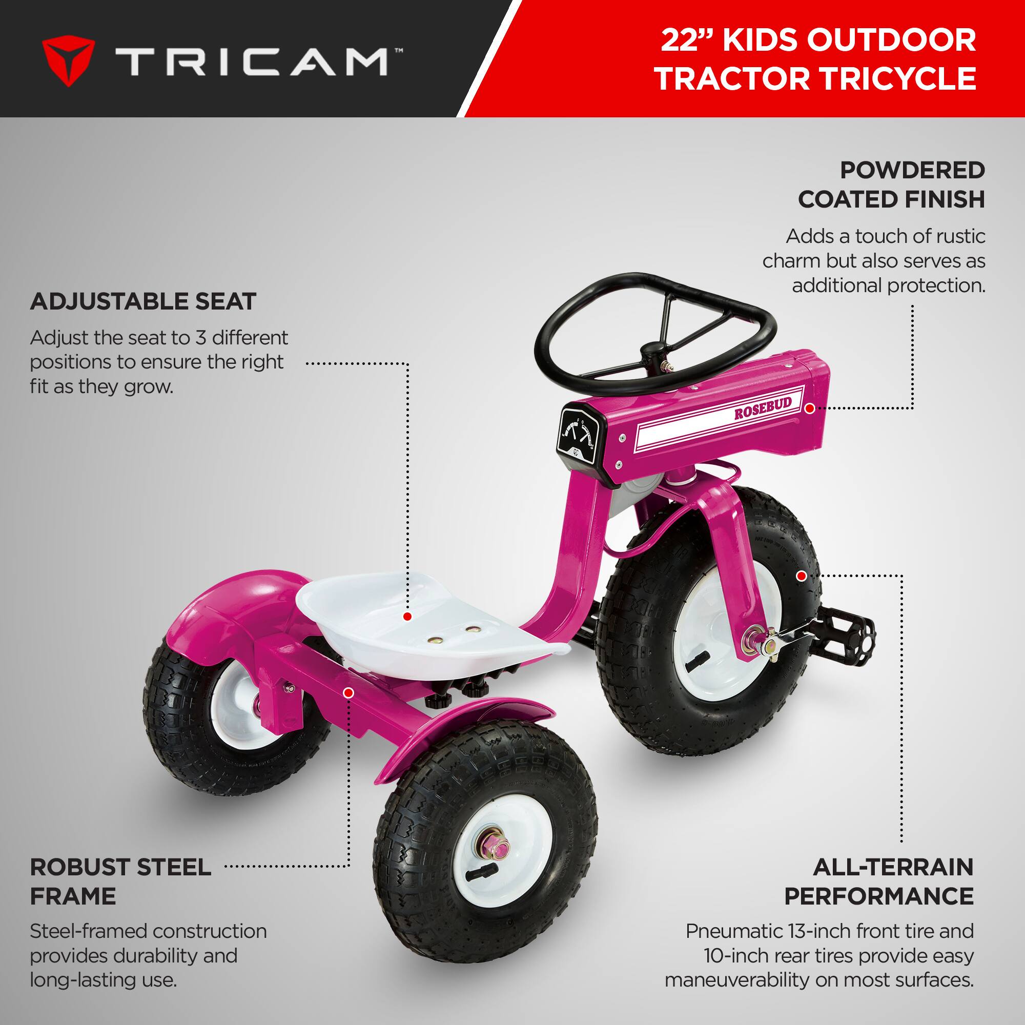 TRICAM 22" KIDS OUTDOOR TRACTOR TRICYCLE

- **ADJUSTABLE SEAT**
  - Adjust the seat to 3 different positions to ensure the right fit as they grow.

- **POWDERED COATED FINISH**
  - Adds a touch of rustic charm but also serves as additional protection.

- **ROBUST STEEL FRAME**
  - Steel-framed construction provides durability and long-lasting use.

- **ALL-TERRAIN PERFORMANCE**
  - Pneumatic 13-inch front tire and 10-inch rear tires provide easy maneuverability on most surfaces.