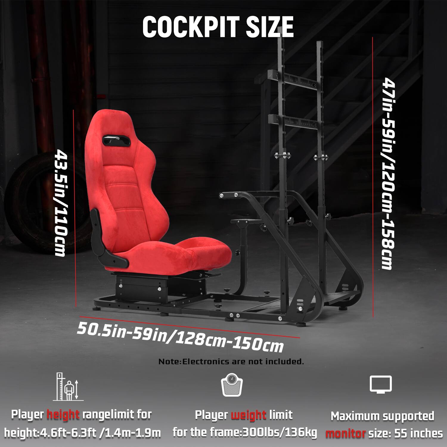 COCKPIT SIZE  
43.5in/110cm  
47in-59in/120cm-158cm  
50.5in-59in/128cm-150cm  

Note: Electronics are not included.  

Player height range limit: 4.6ft-6.3ft/1.4m-1.9m  
Player weight limit: 300lbs/136kg  
Maximum supported monitor size: 55 inches