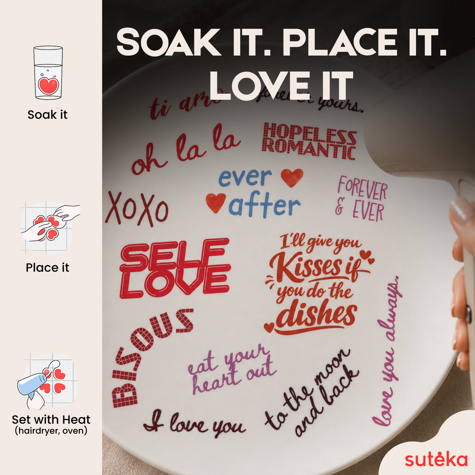 SOAK IT. PLACE IT. LOVE IT  
Soak it ti ar yours.  
oh la la  
HOPELESS ROMANTIC  
ever after  
FOREVER & EVER  
I'll give you Kisses if you do the dishes always.  
Place it  
SELF LOVE  
eat your heart out to the moon and back  
Set with Heat (hairdryer, oven)  
I love you  
suteka