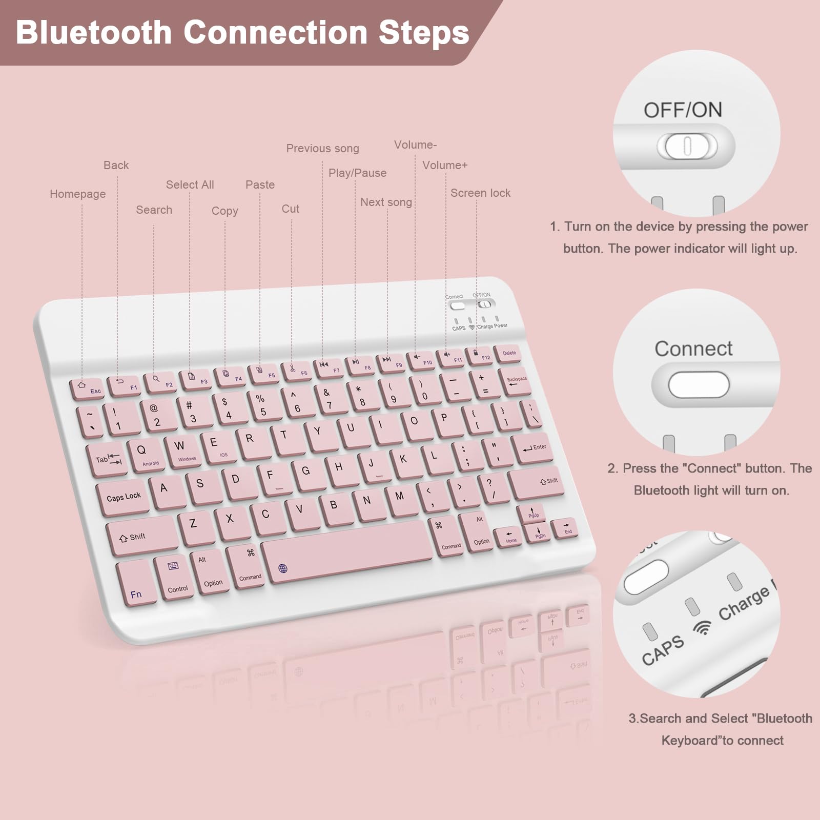 Bluetooth Connection Steps

1. Turn on the device by pressing the power button. The power indicator will light up.
2. Press the "Connect" button. The Bluetooth light will turn on.
3. Search and Select "Bluetooth Keyboard" to connect