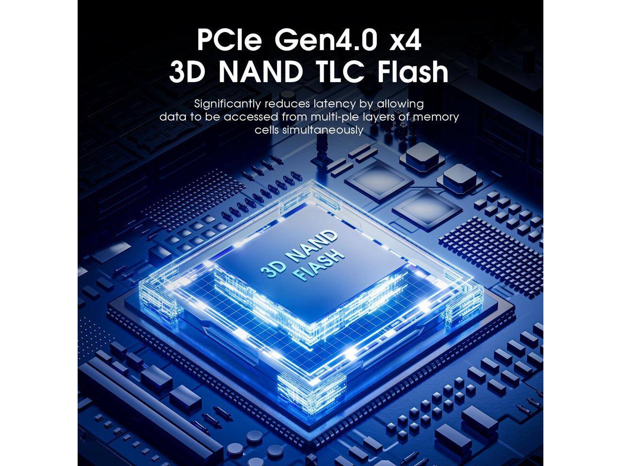 PCle Gen4.0 x4 3D NAND TLC Flash  
Significantly reduces latency by allowing data to be accessed from multiple layers of memory cells simultaneously