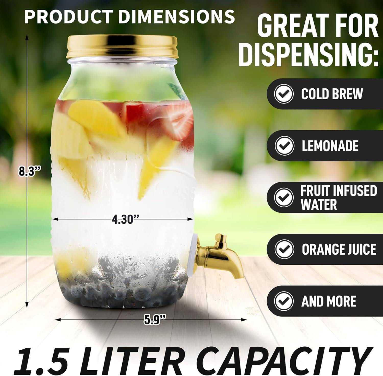 PRODUCT DIMENSIONS  
8.3" x 4.30" x 5.9"  

GREAT FOR DISPENSING:  
COLD BREW  
LEMONADE  
FRUIT INFUSED WATER  
ORANGE JUICE  
AND MORE  

1.5 LITER CAPACITY