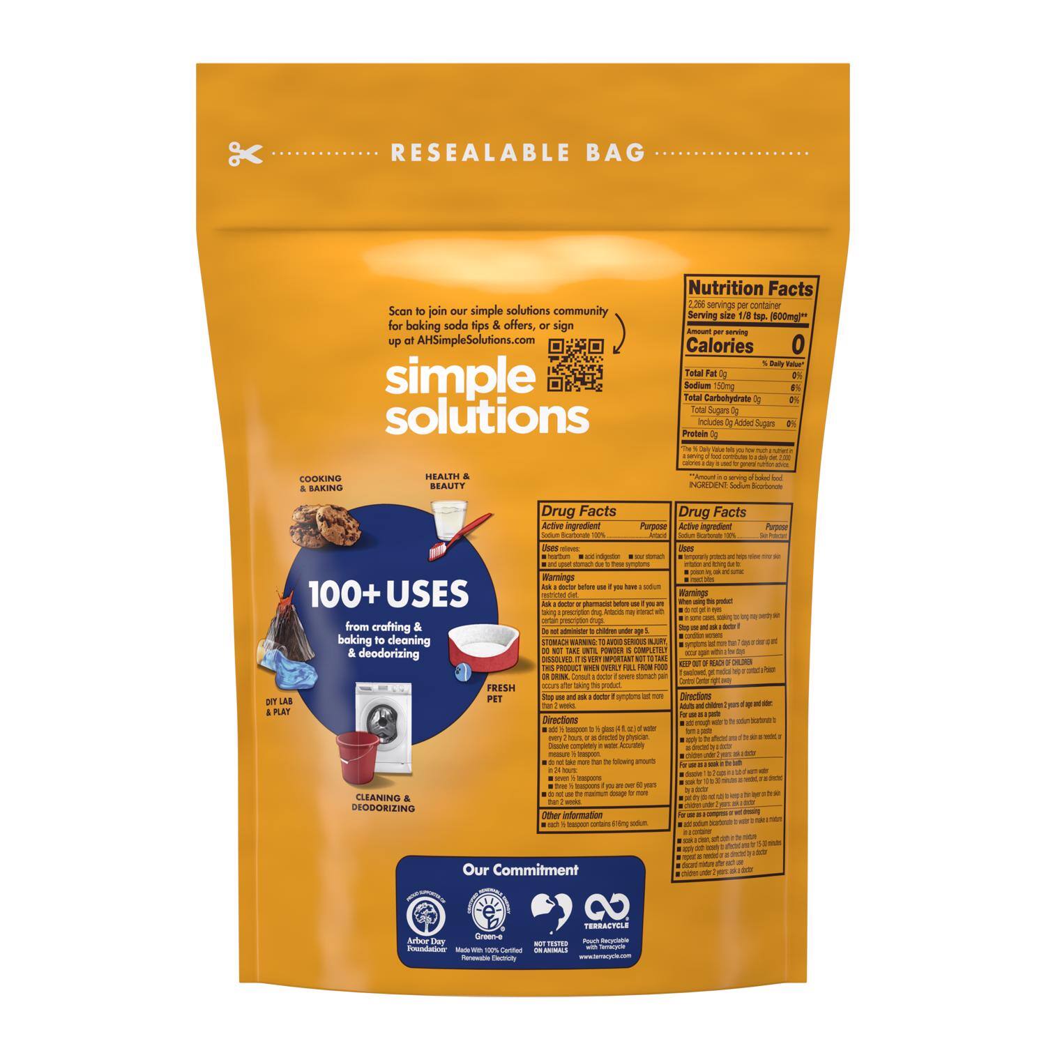 **RESEALABLE BAG**

Scan to join our simple solutions community for baking soda tips & offers, sign up at AHSimpleSolutions.com

**simple solutions**

**100+ USES**  
from crafting & baking to cleaning & deodorizing

**COOKING & BAKING**  
**HEALTHY & BEAUTY**  
**CLEANING & DEODORIZING**  
**DIY LAB & PLAY**  
**FRESH PET**

**Nutrition Facts**  
2.25g serving per container  
Serving size 1/8 tsp (0.60g)  
Amount per serving  
Calories 0  
Total Fat 0g 0%  
Sodium 0mg 0%  
Total Carbohydrate 0g 0%  
Total Sugars 0g  
Added Sugars 0g  
Protein 0g

**Drug Facts**  
Active ingredient:  
Sodium Bicarbonate 100%  
Purpose:  
Antacid, Antacid, Antacid  
Uses:  
Heartburn, Heartburn, Heartburn  
Warnings:  
See warnings  
Directions:  
See directions  
Other information:  
See other information

**Drug Facts