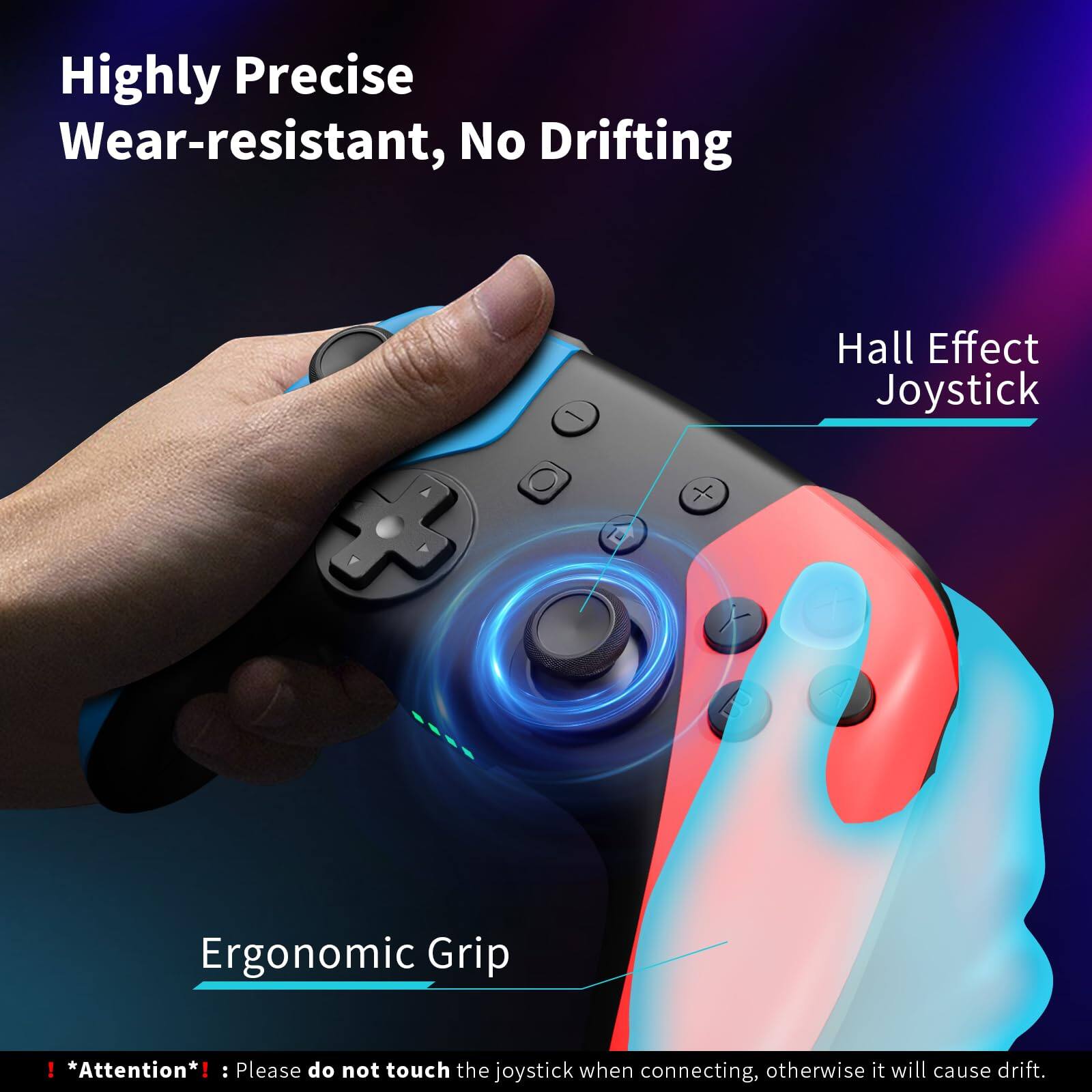 Highly Precise Wear-resistant, No Drifting  
Hall Effect Joystick  
Ergonomic Grip  

*Attention*: Please do not touch the joystick when connecting, otherwise it will cause drift.