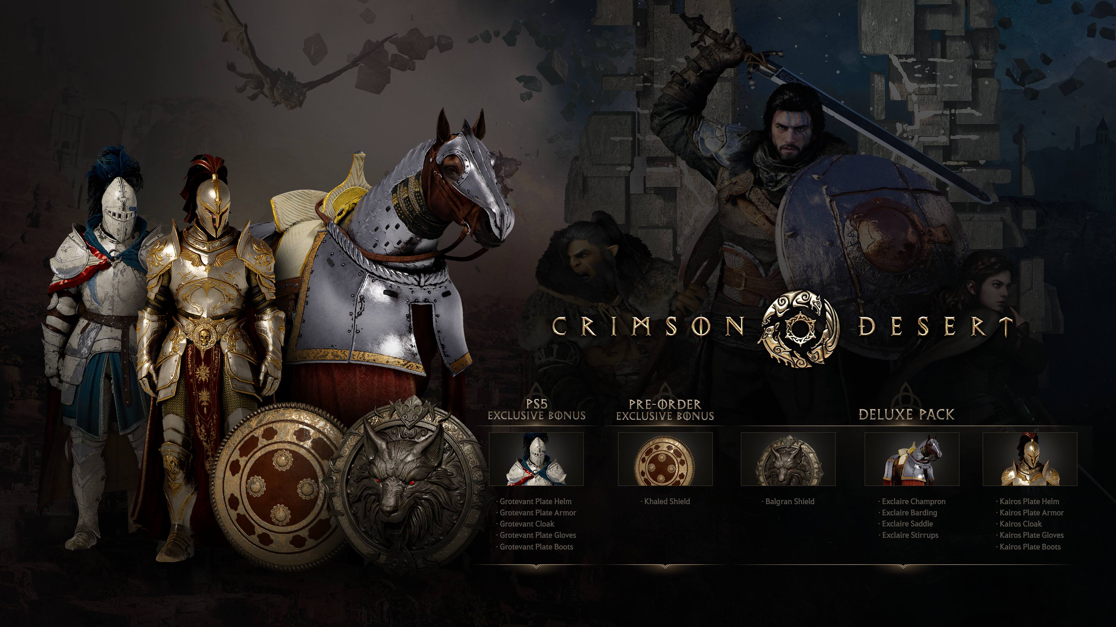CRIMSON DESERT PS5 EXCLUSIVE BONUS  
PRE-ORDER EXCLUSIVE BONUS  
DELUXE PACK  

Grotevant Plate Helm  
Grotevant Plate Armor  
Grotevant Cloak  
Grotevant Plate Gloves  
Grotevant Plate Boots  
Khaled Shield  
Balgran Shield  

Exclaire Champron  
Exclaire Barding  
Exclaire Saddle  
Exclaire Stirrups  

Kairos Plate Helm  
Kairos Plate Armor  
Kairos Cloak  
Kairos Plate Gloves  
Kairos Plate Boots