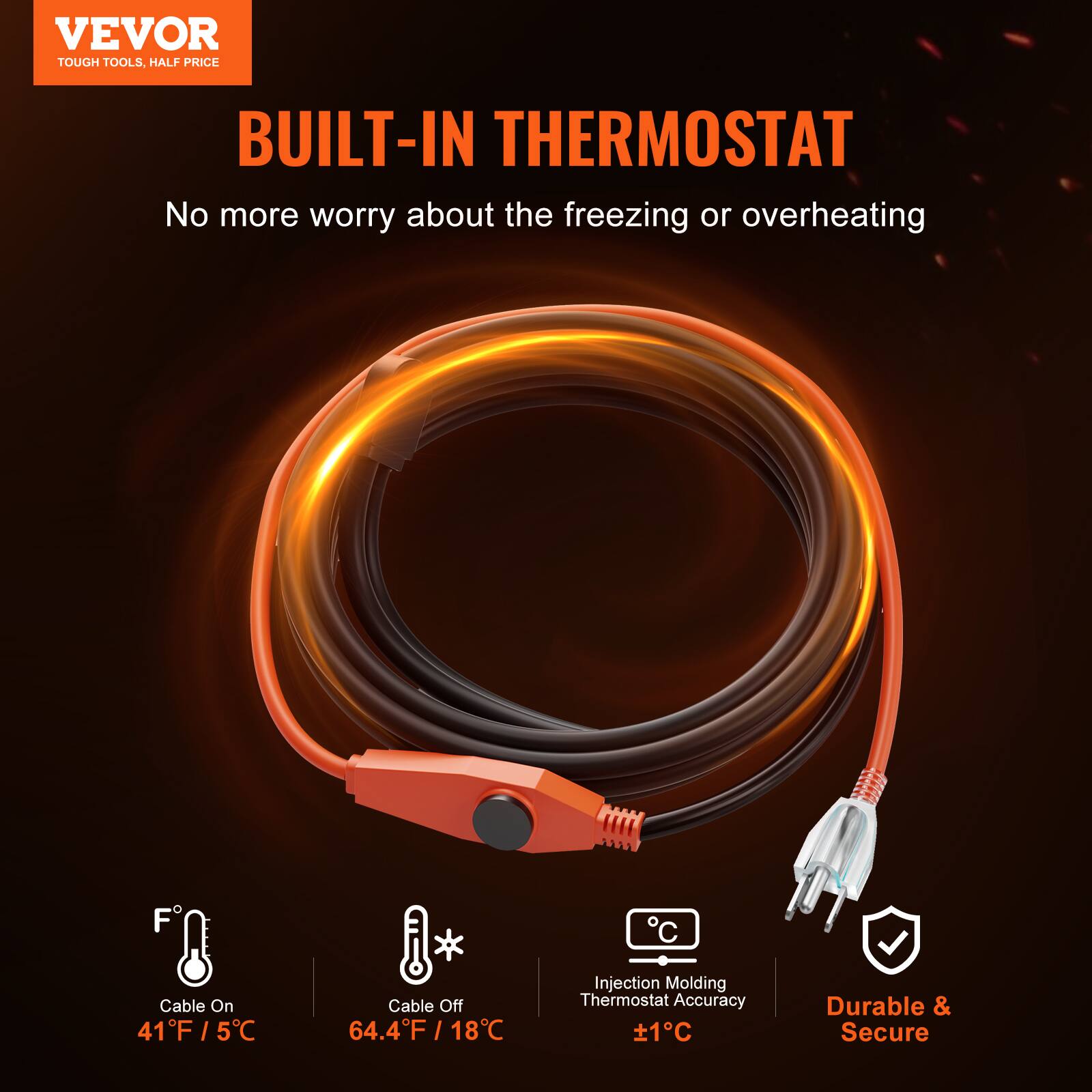 VEVOR TOUGH TOOLS, HALF PRICE

BUILT-IN THERMOSTAT

No more worry about the freezing or overheating

Cable On: 41°F / 5°C

Cable Off: 64.4°F / 18°C

Injection Molding Thermostat Accuracy: ±1°C

Durable & Secure