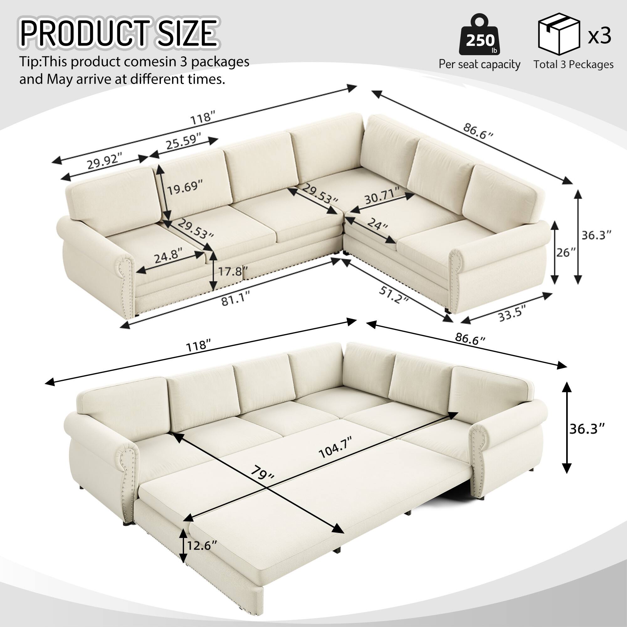 PRODUCT SIZE  
Tip: This product comes in 3 packages and may arrive at different times.  
250 lb Per seat capacity  
Total 3 Packages  

118"  
25.59"  
29.92"  
19.69"  
29.53"  
24.8"  
17.8"  
81.1"  
118"  
29.53"  
30.71"  
24"  
51.2"  
86.6"  
33.5"  
86.6"  
36.3"  
26"  
"79"  
104.7"  
36.3"  
12.6"