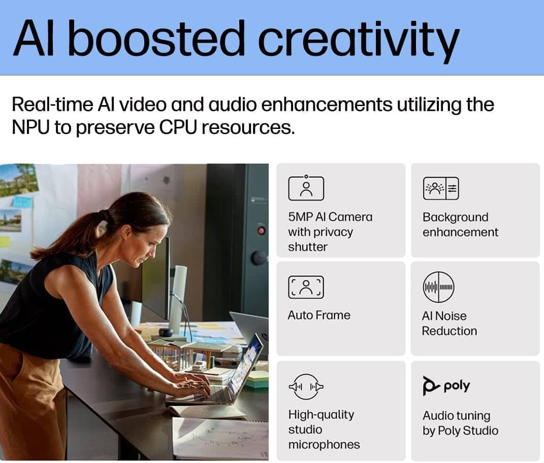 AI boosted creativity
Real-time AI video and audio enhancements utilizing the NPU to preserve CPU resources.
- 5MP AI Camera with privacy shutter
- Background enhancement
- Auto Frame
- AI Noise Reduction
- High-quality studio microphones
- Audio tuning by Poly Studio