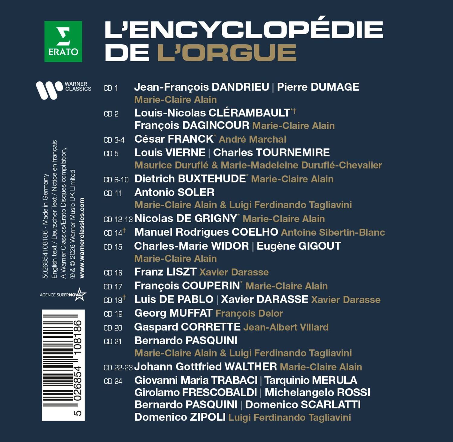 L'ENCYCLOPÉDIE DE L'ORGUE  
ERATO  
WARNER CLASSICS  

CD 1  
Jean-François DANDRIEU | Pierre DUMAGE  
Marie-Claire Alain  

CD 2  
Louis-Nicolas CLÉRAMBAULT*  
François DAGINCOUR | Marie-Claire Alain  

CD 3-4  
César FRANCK | André Marchal  
Marie-Claire Alain  

CD 5  
Louis VIERNE | Charles TOURNEMIRE  
Maurice Duruflé & Marie-Madeleine Duruflé-Chevalier  

CD 6-10  
Dietrich BUXTEHUDE  
Marie-Claire Alain  

CD 11  
Antonio SOLER  
Marie-Claire Alain & Luigi Ferdinando Tagliavini  

CD 12-13  
Nicolas DE GRIGNY  
Marie-Claire Alain  

CD 14  
Manuel Rodrigues COELHO  
Antoine Sibertin-Blanc  

CD 15  
Charles-Marie WIDOR | Eugène GIGOUT  
Marie-Cla