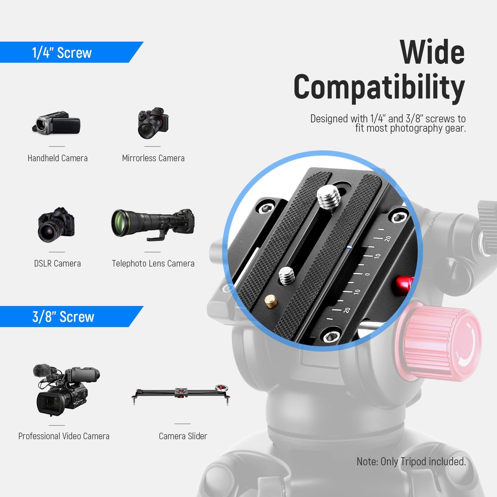 1/4" Screw Wide Compatibility  
Designed with 1/4" and 3/8" screws to fit most photography gear.  

Handheld Camera  
Mirrorless Camera  
DSLR Camera  
Telephoto Lens Camera  

3/8" Screw  

Professional Video Camera  
Camera Slider  

Note: Only Tripod included.