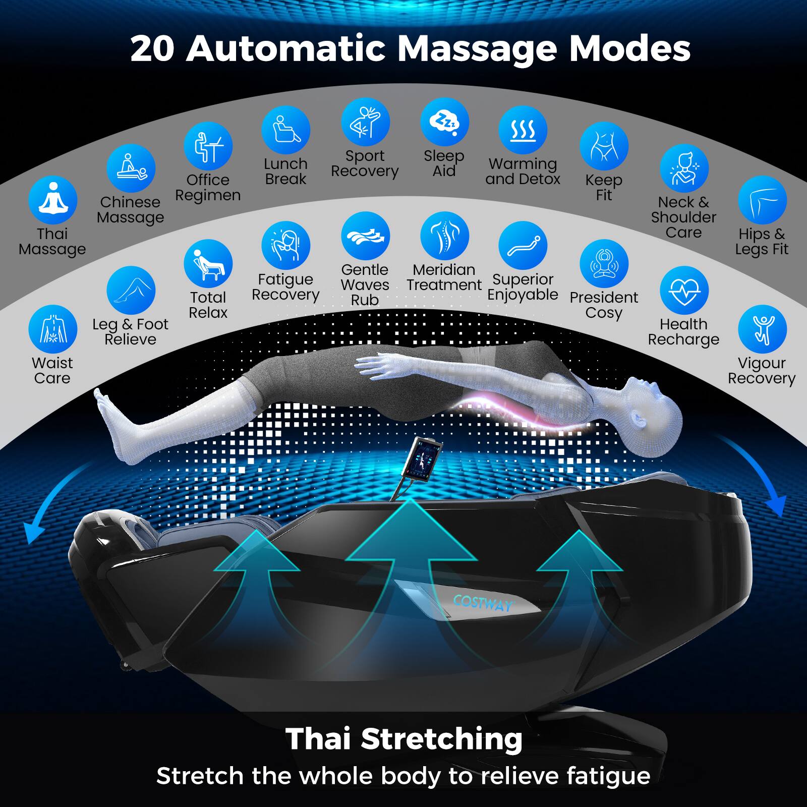 20 Automatic Massage Modes

- Chinese Massage
- Office Regimen
- Lunch Break
- Sport Recovery
- Sleep Aid
- Warming and Detox
- Keep Fit
- Neck & Shoulder Care
- Hips & Legs Fit
- Thai Massage
- Fatigue Recovery
- Gentle Waves Rub
- Meridian Treatment
- Superior Enjoyable
- President Cosy
- Health Recharge
- Vigour Recovery
- Leg & Foot Relieve
- Waist Care
- Total Relax

Thai Stretching
Stretch the whole body to relieve fatigue