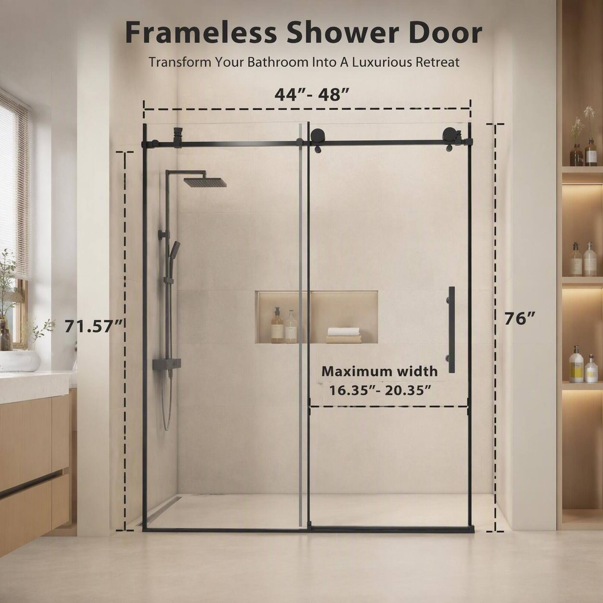 Frameless Shower Door Transform Your Bathroom Into A Luxurious Retreat

44"-48"
71.57"
76"
Maximum width 16.35"-20.35"