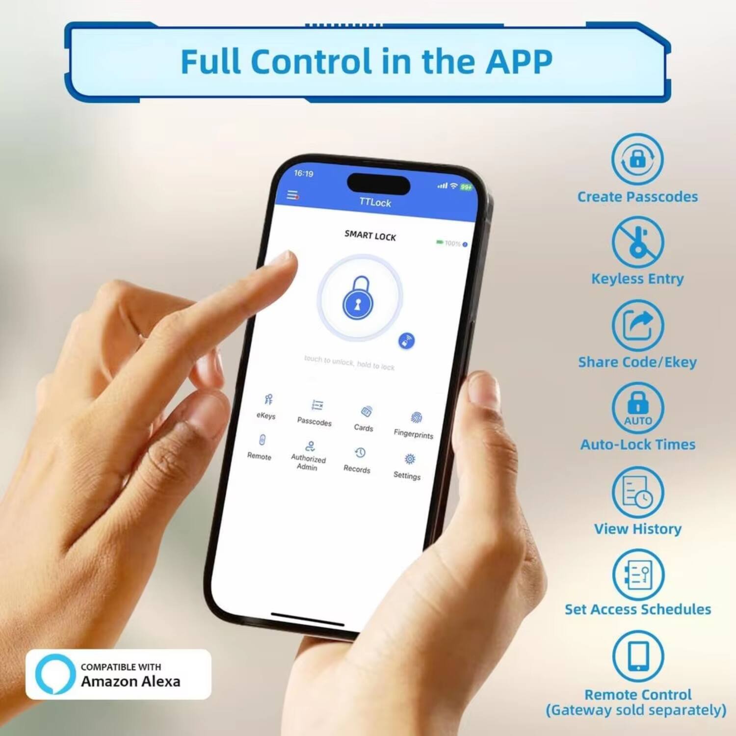 Full Control in the APP

16:19 TTLock

SMART LOCK 100%

- Create Passcodes
- Keyless Entry
- Share Code/Ekey
- eKeys
- Passcodes
- Cards
- Fingerprints
- Remote
- Authorized Admin
- Records
- Settings

AUTO
- Auto-Lock Times
- View History
- Set Access Schedules

COMPATIBLE WITH Amazon Alexa

Remote Control (Gateway sold separately)