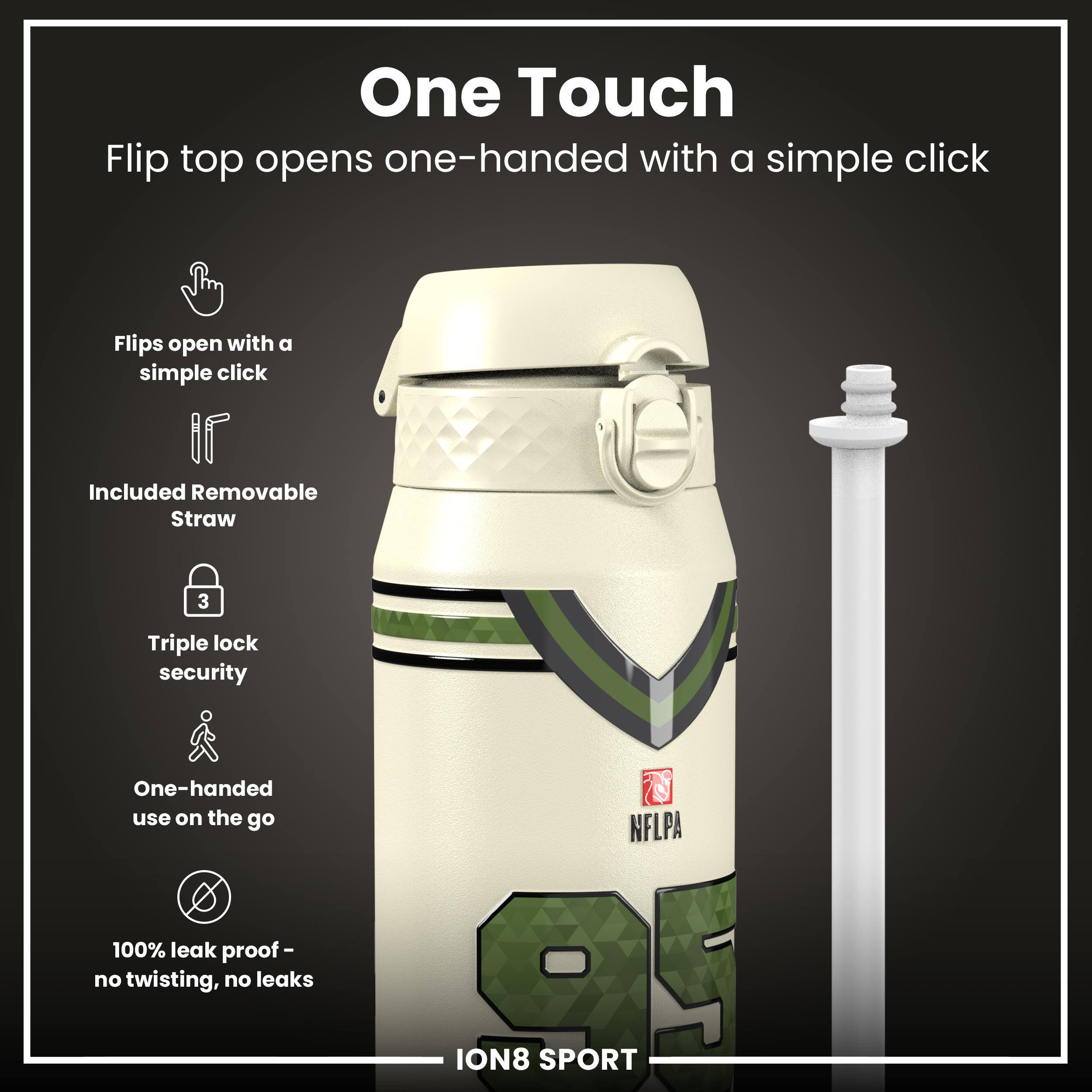 One Touch

Flip top opens one-handed with a simple click

- Flips open with a simple click
- Included Removable Straw
- Triple lock security
- One-handed use on the go
- 100% leak proof - no twisting, no leaks

NFLPA ION8 SPORT
