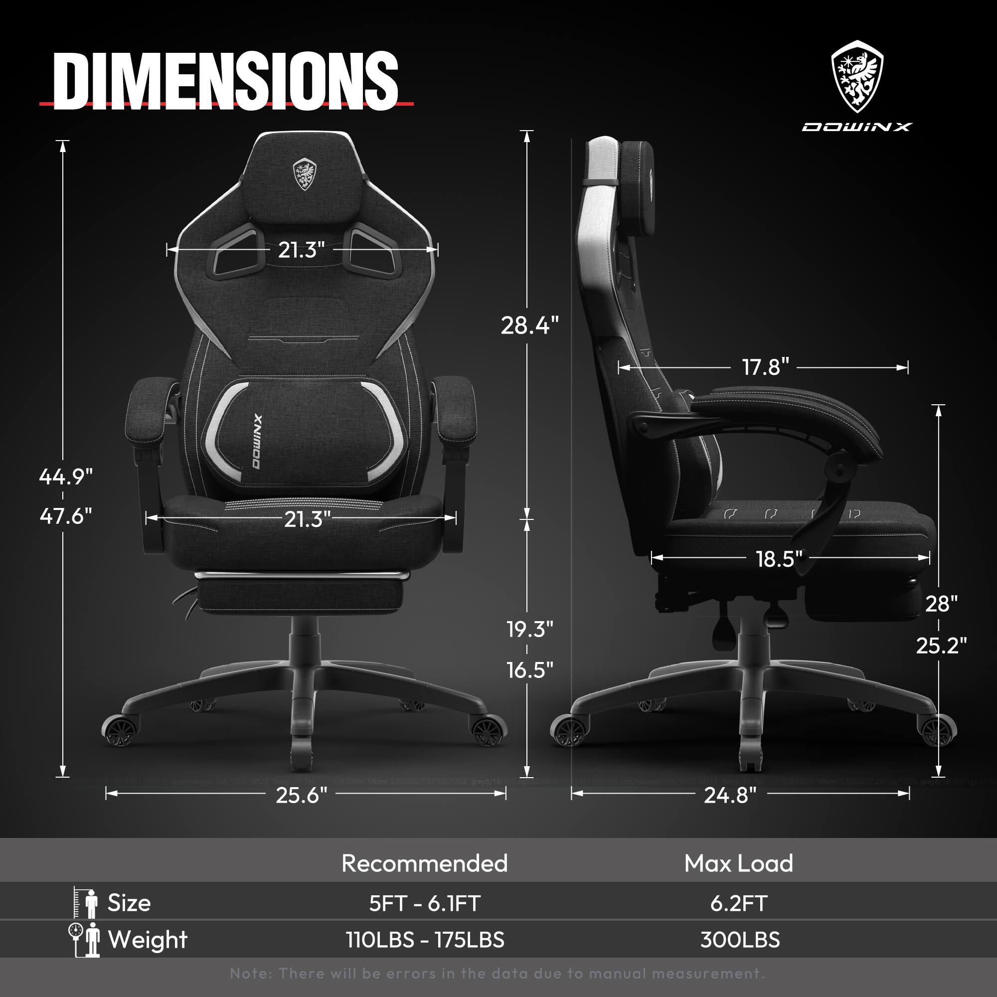 DIMENSIONS  
- Height: 44.9"  
- Width: 21.3"  
- Depth: 28.4"  
- Armrest Height: 17.8"  
- Seat Height: 19.3"  
- Seat Width: 18.5"  
- Seat Depth: 16.5"  
- Base Width: 25.6"  
- Base Depth: 24.8"  

Recommended  
- Size: 5FT - 6.1FT  
- Weight: 110LBS - 175LBS  

Max Load  
- Size: 6.2FT  
- Weight: 300LBS  

Note: There will be errors in the data due to manual measurement.