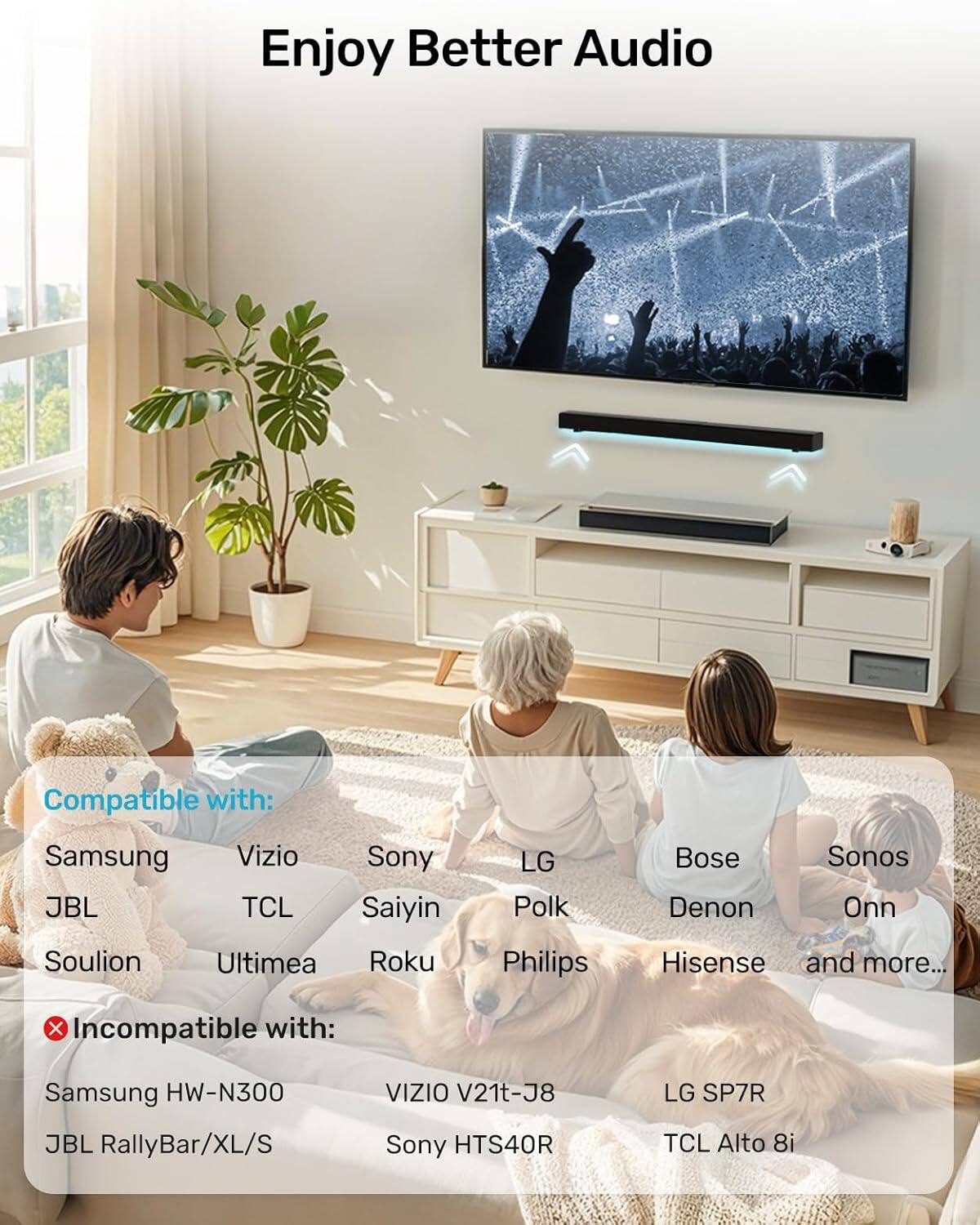 Enjoy Better Audio

Compatible with:
- Samsung
- Vizio
- Sony
- JBL
- TCL
- Saiyin
- Soulion
- Ultimea
- Roku
- LG
- Bose
- Polk
- Denon
- Sonos
- Philips
- Hisense
- and more...

Incompatible with:
- Samsung HW-N300
- VIZIO V21t-J8
- JBL RallyBar/XL/S
- Sony HTS40R
- LG SP7R
- TCL Alto 8i