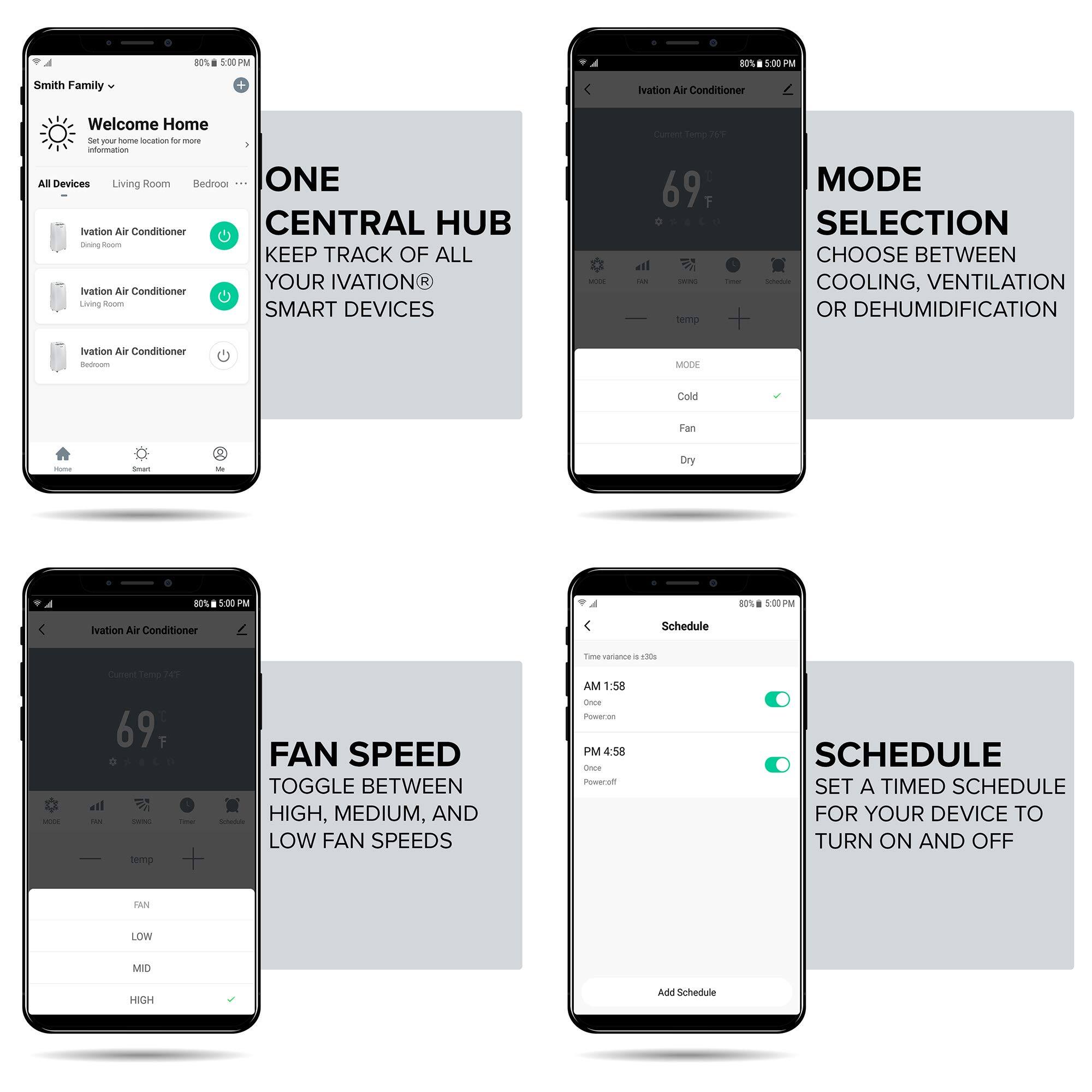 Smith Family - Welcome Home - Set your home location for more information - All Devices - Living Room - Bedroom - ONE - Ivation Air Conditioner - CENTRAL HUB - Room - KEEP TRACK OF ALL YOUR IVATION R - Aration Air Conditioner - Siving Ros - SMART DEVICES - Curent lero T 69 F - eil - - i semrp - MODE SELECTION - CHOOSE BETWEEN - COOLING, VENTILATION OR DEHUMIDIFICATION - Ivation Air Conditioner - Redm - MODE - Cold - Fan - - Dry - 80% 500 - 80% 5:00PM - Ination Air Conditioner - Schedule - Twne varianca a sn - Curend Tolo 20 - 69 F - ... - . temp - FAN SPEED - TOGGLE BETWEEN HIGH, MEDIUM, AND - LOW FAN SPEEDS - AM 1:58 - ooce Roweron - PM 4:58 - Omne owerim - SCHEDULE - SET A TIMED SCHEDULE FOR YOUR DEVICE TO TURN ON AND OFF - LAN LOW - MID - HIGSH - Add Schedule