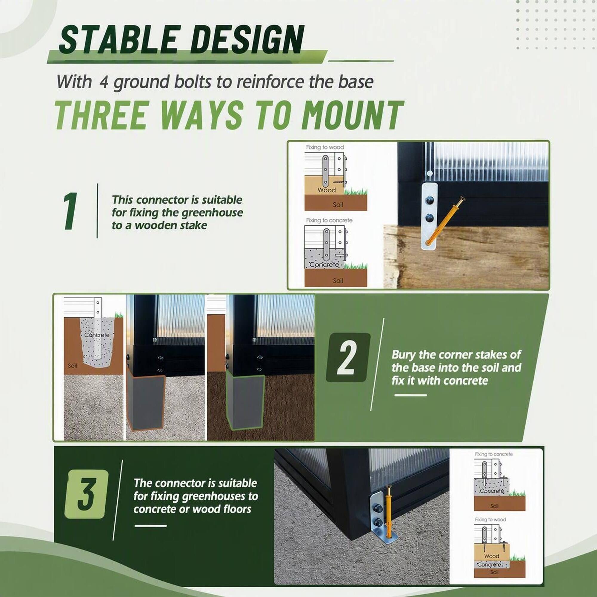 STABLE DESIGN With 4 ground bolts to reinforce the base THREE WAYS TO MOUNT

1. This connector is suitable for fixing the greenhouse to a wooden stake
   - Fixing to wood
   - Wood
   - Soil

2. Bury the corner stakes of the base into the soil and fix it with concrete
   - Fixing to concrete
   - Concrete
   - Soil

3. The connector is suitable for fixing greenhouses to concrete or wood floors
   - Fixing to concrete
   - Concrete
   - Soil
   - Fixing to wood
   - Wood
   - Concrete
   - Soil